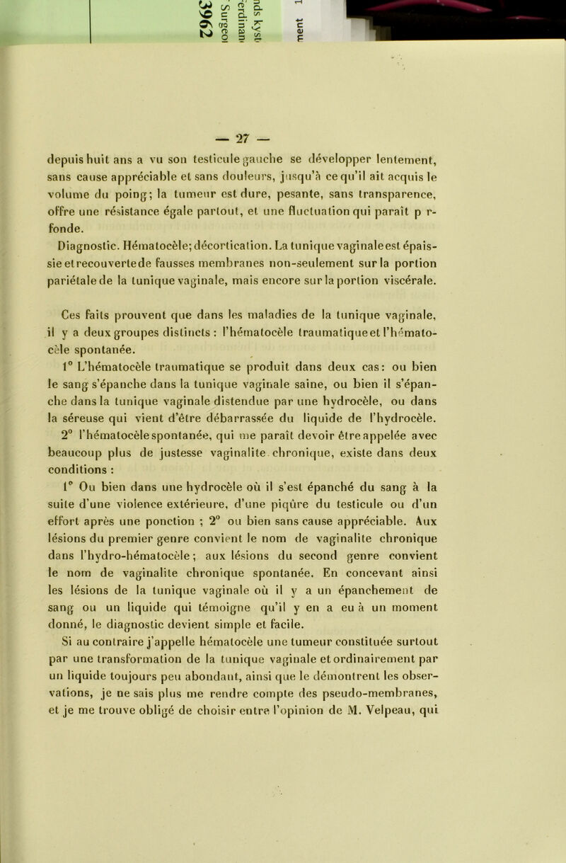 w </> » E- w> cro g O) 9 CL Ô. ^ TT C/3 3 P 3 C (U F — 27 — depuis huit ans a vu son testicule gauche se développer lentement, sans cause appréciable et sans douleurs, jusqu’à ce qu’il ait acquis le volume du poing; la tumeur est dure, pesante, sans transparence, offre une résistance égale partout, et une fluctuation qui parait p r- fonde. Diagnostic. Hématocèle; décortication. La tunique vaginaleest épais- sie elrecouvertede fausses membranes non-seulement sur la portion pariétale de la tunique vaginale, mais encore sur la portion viscérale. Ces faits prouvent que dans les maladies de la tunique vaginale, il y a deux groupes distincts : l’hérnatocèle traumatiqueet l’hémato- cèle spontanée. 1° L’hématocèle traumatique se produit dans deux cas: ou bien le sang s’épanche dans la tunique vaginale saine, ou bien il s’épan- che dans la tunique vaginale distendue par une hydrocèle, ou dans la séreuse qui vient d’être débarrassée du liquide de l’hydrocèle. 2° l’hématocèle spontanée, qui me paraît devoir être appelée avec beaucoup plus de justesse vaginalite chronique, existe dans deux conditions : 1° Ou bien dans une hydrocèle où il s’est épanché du sang à la suite d’une violence extérieure, d’une piqûre du testicule ou d’un effort après une ponction ; 2° ou bien sans cause appréciable. Aux lésions du premier genre convient le nom de vaginalite chronique dans l’hydro-hématocèle ; aux lésions du second genre convient le nom de vaginalite chronique spontanée. En concevant ainsi les lésions de la tunique vaginale où il y a un épanchement de sang ou un liquide qui témoigne qu’il y en a eu à un moment donné, le diagnostic devient simple et facile. Si au contraire j’appelle hématocèle une tumeur constituée surtout par une transformation de la tunique vaginale et ordinairement par un liquide toujours peu abondant, ainsi que le démontrent les obser- vations, je ne sais plus me rendre compte des pseudo-membranes,
