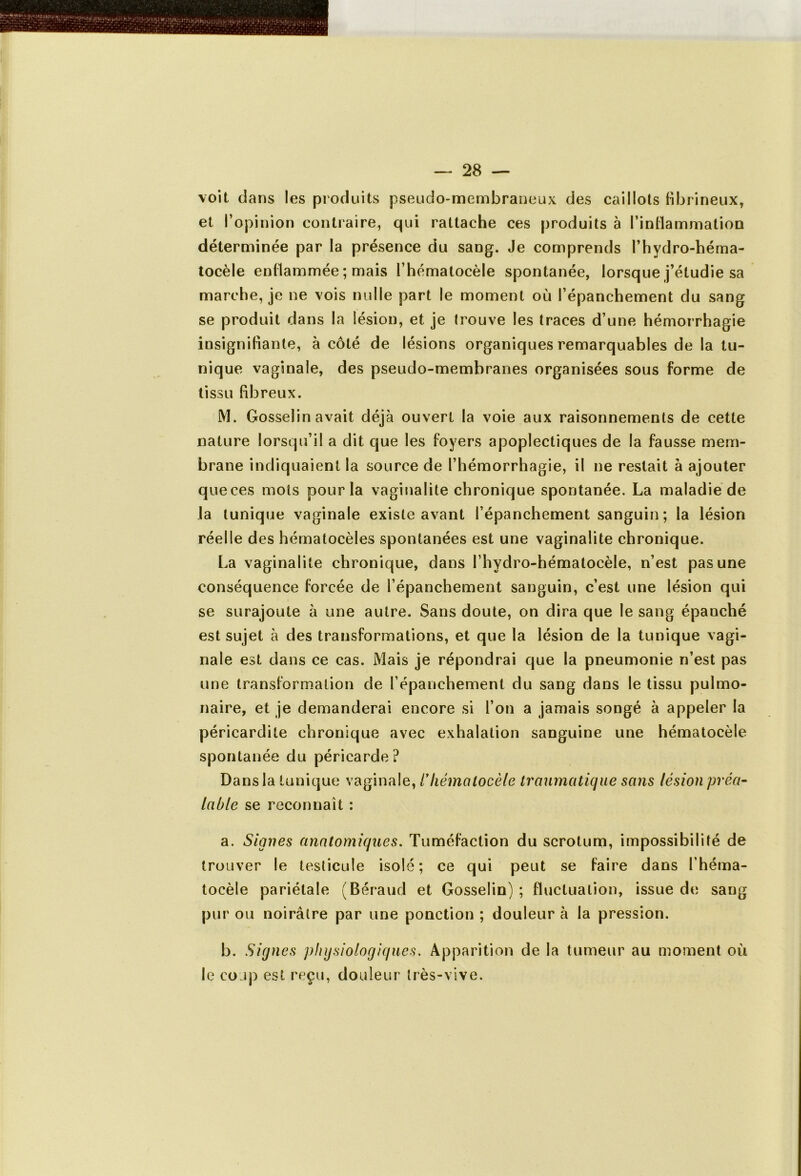 voit dans les produits pseudo-membraneux des caillots fibrineux, et l’opinion contraire, qui rattache ces produits à l'inflammation déterminée par la présence du sang. Je comprends l’hydro-héma- tocèle enflammée ; mais l’hématocèle spontanée, lorsque j’étudie sa marche, je ne vois nulle part le moment où l’épanchement du sang se produit dans la lésion, et je trouve les traces d’une hémorrhagie insignifiante, à côté de lésions organiques remarquables de la tu- nique vaginale, des pseudo-membranes organisées sous forme de tissu fibreux. M. Gosselin avait déjà ouvert la voie aux raisonnements de cette nature lorsqu’il a dit que les foyers apoplectiques de la fausse mem- brane indiquaient la source de l’hémorrhagie, il ne restait à ajouter que ces mots pour la vaginalite chronique spontanée. La maladie de la tunique vaginale existe avant l’épanchement sanguin; la lésion réelle des hématocèles spontanées est une vaginalite chronique. La vaginalite chronique, dans l’hydro-hématocèle, n’est pas une conséquence forcée de l’épanchement sanguin, c’est une lésion qui se surajoute à une autre. Sans doute, on dira que le sang épanché est sujet à des transformations, et que la lésion de la tunique vagi- nale est dans ce cas. Mais je répondrai que la pneumonie n’est pas une transformation de l’épanchement du sang dans le tissu pulmo- naire, et je demanderai encore si l’on a jamais songé à appeler la péricardite chronique avec exhalation sanguine une hématocèle spontanée du péricarde? Dans la tunique vaginale, /’hématocèle traumatique sans lésion préa- lable se reconnaît : a. Signes anatomiques. Tuméfaction du scrotum, impossibilité de trouver le testicule isolé; ce qui peut se faire dans l’héma- tocèle pariétale (Béraud et Gosselin) ; fluctuation, issue de sang pur ou noirâtre par une ponction ; douleur à la pression. b. Signes physiologiques. Apparition de la tumeur au moment où le coup est reçu, douleur très-vive.