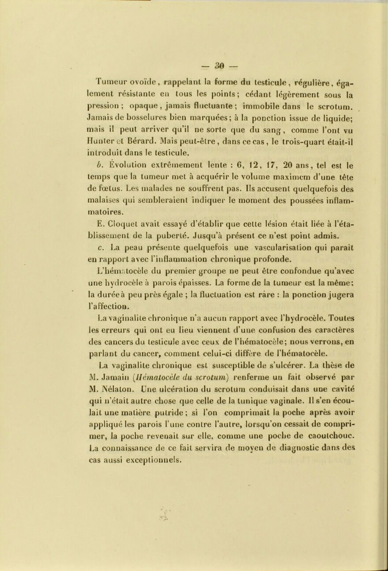 Tumeur ovoïde, rappelant la forme du testicule, régulière, éga- lement résistante en tous les points; cédant légèrement sous la pression; opaque , jamais fluctuante ; immobile dans le scrotum. Jamais de bosselures bien marquées; à la ponction issue de liquide; mais il peut arriver qu’il ne sorte que du sang, comme l’ont vu Hunier et Bérard. Mais peut-être , dans ce cas, le trois-quart était-il introduit dans le testicule. b. Evolution extrêmement lente : 6, 12, 17, 20 ans, tel est le temps que la tumeur met à acquérir le volume maximcm d’une tête de fœtus. Les malades ne souffrent pas. Ils accusent quelquefois des malaises qui sembleraient indiquer* le moment des poussées inflam- matoires. E. Cloquet avait essayé d’établir que cette lésion était liée à l’éta- bl issement de la puberté. Jusqu’à présent ce n’est point admis. c. La peau présente quelquefois une vascularisation qui paraît en rapport avec l’inflammation chronique profonde. L’hématocèle du premier groupe ne peut être confondue qu’avec une hydrocèle à parois épaisses. La forme de la tumeur est la même; la durée à peu près égale ; la fluctuation est rare : la ponction jugera l’affection. La vaginalite chronique n’a aucun rapport avec l’hydrocèle. Toutes les erreurs qui ont eu lieu viennent d’une confusion des caractères des cancers du testicule avec ceux de l’hématocèle; nous verrons, en parlant du cancer, comment celui-ci diffère de l’hématocèle. La vaginalite chronique est susceptible de s’ulcérer. La thèse de M. Jamain (Ilématocèle du scrotum) renferme un fait observé par M. iNélaton. Une ulcération du scrotum conduisait dans une cavité qui n’était autre chose que celle de la tunique vaginale. Il s’en écou- lait une matière putride; si l’on comprimait la poche après avoir appliqué les parois l une contre l’autre, lorsqu’on cessait de compri- mer, la poche revenait sur elle, comme une poche de caoutchouc. La connaissance de ce fait servira de moyen de diagnostic dans des cas aussi exceptionnels.