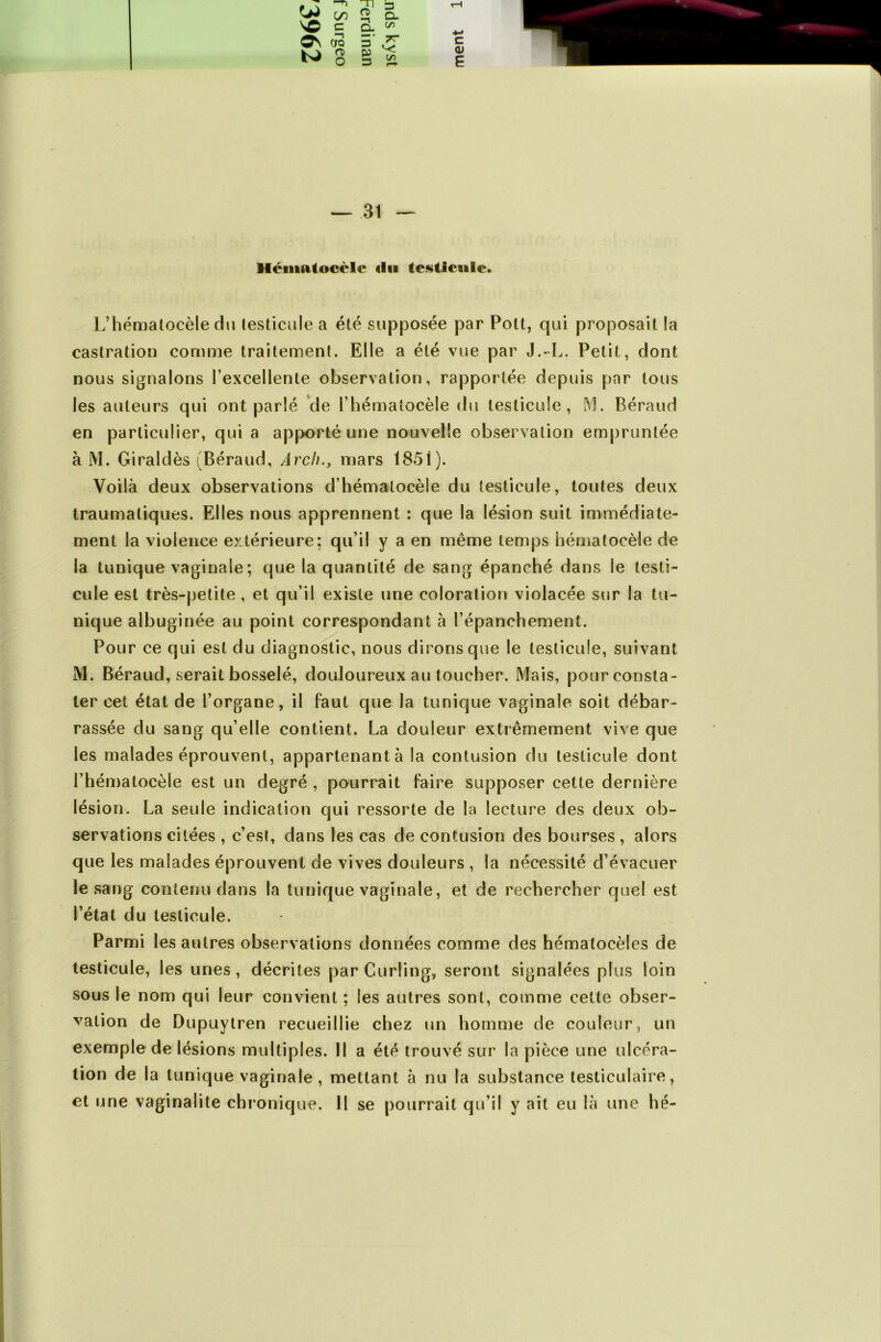 Héinatocèle «lu testicule. L’hématocèle du testicule a été supposée par Pott, qui proposait la castration comme traitement. Elle a été vue par J.-L. Petit, dont nous signalons l’excellente observation, rapportée depuis par tous les auteurs qui ont parlé de l’hématocèle du testicule, M. Béraud en particulier, qui a apporté une nouvelle observation empruntée à M. Giraldès (Béraud, Arch., mars 1851). Voilà deux observations d’hémalocèle du testicule, toutes deux traumatiques. Elles nous apprennent : que la lésion suit immédiate- ment la violence extérieure; qu’il y a en même temps hématocèle de la tunique vaginale ; que la quantité de sang épanché dans le testi- cule est très-petite , et qu’il existe une coloration violacée sur la tu- nique albuginée au point correspondant à l’épanchement. Pour ce qui est du diagnostic, nous dirons que le testicule, suivant M. Béraud, serait bosselé, douloureux au toucher. Mais, pour consta- ter cet état de l’organe, il faut que la tunique vaginale soit débar- rassée du sang qu’elle contient. La douleur extrêmement vive que les malades éprouvent, appartenant à la contusion du testicule dont l’hématocèle est un degré , pourrait faire supposer cette dernière lésion. La seule indication qui ressorte de la lecture des deux ob- servations citées , c’est, dans les cas de contusion des bourses , alors que les malades éprouvent de vives douleurs , la nécessité d’évacuer le sang contenu dans ta tunique vaginale, et de rechercher quel est l’état du testicule. Parmi les autres observations données comme des hématocèles de testicule, les unes, décrites par Curling, seront signalées plus loin sous le nom qui leur convient ; les autres sont, comme cette obser- vation de Dupuytren recueillie chez un homme de couleur, un exemple de lésions multiples. Il a été trouvé sur la pièce une ulcéra- tion de la tunique vaginale , mettant à nu la substance testiculaire, et une vaginalite chronique. 11 se pourrait qu’il y ait eu là une hé-