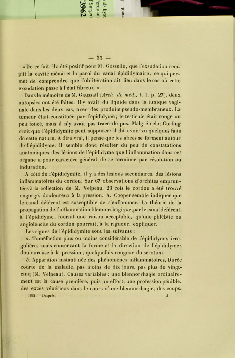 «De ce fait, il a été positif pour M. Gosselin, que l’exsudation rem- plit la cavité même et la paroi du canal épididymaire, ce qui per- met de comprendre que l’oblitération ait lieu dans le cas où cette exsudation passe à l’état fibreux. » Dans le mémoire de M. Gaussail (Arch. de méd., t. I, p. 27), deux autopsies ont été faites. Il y avait du liquide dans la tunique vagi- nale dans les deux cas, avec des produits pseudo-membraneux. La tumeur était constituée par l’épididyme; le testicule était rouge un peu foncé, mais il n’y avait pas trace de pus. Malgré cela, Curling croit que l’épididymite peut suppurer; il dit avoir vu quelques faits de cette nature. A dire vrai, il pense que les abcès se forment autour de l’épididyme. Il semble donc résulter du peu de constatations anatomiques des lésions de l’épididyme que rintlammalion dans cet organe a pour caractère général de se terminer par résolution ou induration. A côLé de l’épididymite, il y a des lésions secondaires, des lésions inflammatoires du cordon. Sur 67 observations d’orchites emprun- tées à la collection de M. Velpeau, 23 fois le cordon a été trouvé engorgé, douloureux à la pression. A. Cooper semble indiquer que le canal déférent est susceptible de s’enflammer. La théorie de la propagation de l’inflammation blennorrhagique,par le canal déférent, à l’épididyme, fournit une raison acceptable, qu’une phlébite ou angioleucile du cordon pourrait, à la rigueur, expliquer. Les signes de l’épididymite sont les suivants : a. Tuméfaction plus ou moins considérable de l’épididyme, irré- gulière, mais conservant la forme et la direction de l’épididyme; douloureuse à la pression ; quelquefois rougeur du scrotum. b. Apparition instantanée des phénomènes inflammatoires. Durée courte de la maladie, pas moins de dix jours, pas plus de vingt- cinq (M. Velpeau). Causes variables : une blennorrhagie ordinaire- ment est la cause première, puis un effort, une profession pénible, des excès vénériens dans le cours d’une blennorrhagie, des coups, 1861. — Després. 5