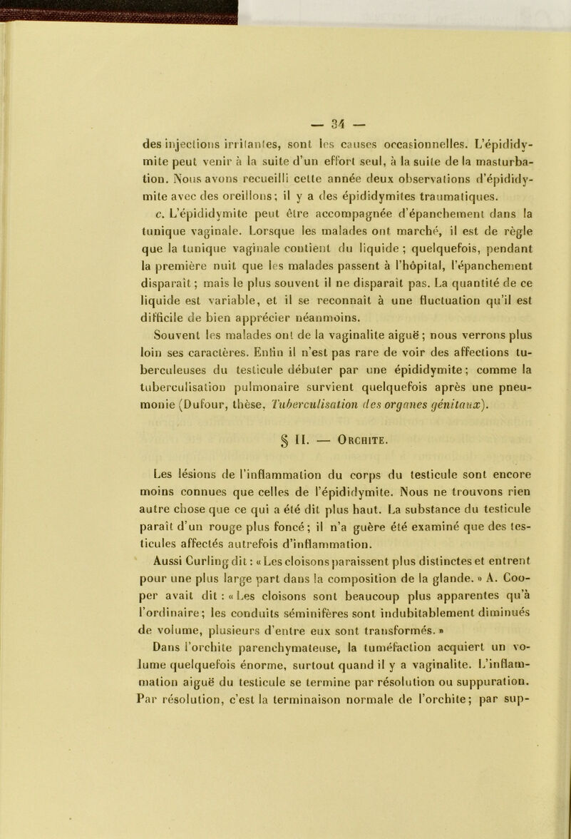 des injections irritantes, sont les causes occasionnelles. L’épididy- mite peut venir à la suite d’un effort seul, à la suite de la masturba- tion. Nous avons recueilli cette année deux observations d’épididy- mite avec des oreillons; il y a des épididymites traumatiques. c. L’épididvmite peut être accompagnée d’épanchement dans la tunique vaginale. Lorsque les malades ont marché, il est de règle que la tunique vaginale contient du liquide ; quelquefois, pendant la première nuit que les malades passent à l’hôpital, l’épanchement disparaît ; mais le plus souvent il ne disparaît pas. La quantité de ce liquide est variable, et il se reconnaît à une fluctuation qu’il est difficile de bien apprécier néanmoins. Souvent les malades ont de la vaginalite aiguë ; nous verrons plus loin ses caractères. Enfin il n’est pas rare de voir des affections tu- berculeuses du testicule débuter par une épididymite; comme la tuberculisation pulmonaire survient quelquefois après une pneu- monie (Dufour, thèse, Tuberculisation des organes génitaux). § IL — Orchite. Les lésions de l’inflammation du corps du testicule sont encore moins connues que celles de l’épididymite. Nous ne trouvons rien autre chose que ce qui a été dit plus haut. La substance du testicule paraît d’un rouge plus foncé; il n’a guère été examiné que des tes- ticules affectés autrefois d’inflammation. Aussi Curling dit : « Les cloisons paraissent plus distinctes et entrent pour une plus large part dans la composition de la glande. » A. Coo- per avait dit: «Les cloisons sont beaucoup plus apparentes qu’à l’ordinaire; les conduits séminifères sont indubitablement diminués de volume, plusieurs d’entre eux sont transformés. » Dans l’orchite parenchymateuse, la tuméfaction acquiert un vo- lume quelquefois énorme, surtout quand il y a vaginalite. L’inflam- mation aiguë du testicule se termine par résolution ou suppuration. Par résolution, c’est la terminaison normale de l’orchite; par sup-