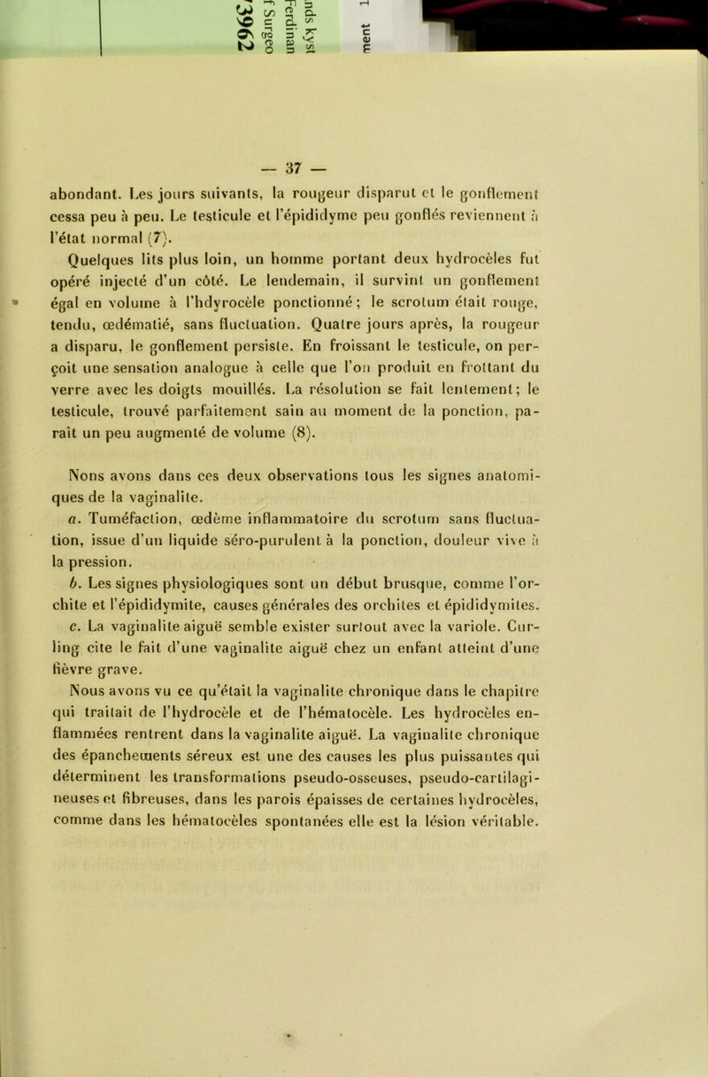 abondant. Les jours suivants, la rougeur disparut et le gonflement cessa peu à peu. Le testicule et l’épididyme peu gonflés reviennent à l’état normal (7). Quelques lits plus loin, un homme portant deux hydrocèles fut opéré injecté d’un côté. Le lendemain, il survint un gonflement égal en volume à l’hdyrocèle ponctionné; le scrotum était rouge, tendu, œdématié, sans fluctuation. Quatre jours après, la rougeur a disparu, le gonflement persiste. En froissant le testicule, on per- çoit une sensation analogue à celle que l’on produit en frottant du verre avec les doigts mouillés. La résolution se fait lentement; le testicule, trouvé parfaitement sain au moment de la ponction, pa- raît un peu augmenté de volume (8). Nons avons dans ces deux observations tous les signes anatomi- ques de la vaginalite. fl. Tuméfaction, œdème inflammatoire du scrotum sans fluctua- tion, issue d’un liquide séro-purulent à la ponction, douleur vive à la pression. b. Les signes physiologiques sont un début brusque, comme l’or- chite et l’épididymite, causes générales des orchites et épididymites. c. La vaginalite aiguë semble exister surtout avec la variole. Cur- ling cite le fait d’une vaginalite aiguë chez un enfant atteint d’une fièvre grave. Nous avons vu ce qu’était la vaginalite chronique dans le chapitre qui traitait de l’hydrocèle et de l’hémalocèle. Les hydrocèles en- flammées rentrent dans la vaginalite aiguë. La vaginalite chronique des épanchements séreux est une des causes les plus puissantes qui déterminent les transformations pseudo-osseuses, pseudo-cartilagi- neuses et fibreuses, dans les parois épaisses de certaines hydrocèles, comme dans les hématocèles spontanées elle est la lésion véritable.