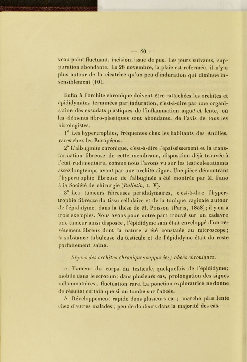 venu point fluctuant, incision, issue de pus. Les jours suivants, sup- puration abondante. Le 28 novembre, la plaie est refermée, il n’y a plus autour de la cicatrice qu’un peu d’induration qui diminue in- sensiblement (10). Enfin à l’orchite chronique doivent être rattachées les orchites et épididymites terminées par induration, c’est-à-dire par une organi- sation des exsudats plastiques de l’inflammation aiguë et lente, où les éléments fibro-plastiques sont abondants, de l’avis de tous les histologistes. 1° Les hypertrophies, fréquentes chez les habitants des Antilles, rares chez les Européens. 2° L’albuginile chronique, c’est-à-dire l’épaississement et la trans- formation fibreuse de cette membrane, disposition déjà trouvée à i’état rudimentaire, comme nous l’avons vu sur les testicules attoints assez longtemps avant par une orchite aiguë. Une pièce démontrant l’hypertrophie fibreuse de l’albuginée a été montrée par M. Fano à la Société de chirurgie (Bulletin, t. V). 3° Les tumeurs fibreuses pérididymaires, c’est-à-dire l’hyper- trophie fibreuse du tissu cellulaire et de la tunique vaginale autour de i’épididyme, dans la thèse de M. Poisson (Paris, 1858); il yen a trois exemples. Nous avons pour notre part trouvé sur un cadavre une tumeur ainsi disposée, l’épididyme sain était enveloppé d’un re- vêtement fibreux dont la nature a été constatée au microscope; la substance tubuleuse du testicule et de l’épididyme était du reste parfaitement saine. Signes des orchites chroniques supputées; abcès chroniques. a. Tumeur du corps du testicule, quelquefois de l’épididyme; mobile dans le scrotum: dans plusieurs cas, prolongation des signes inflammatoires; fluctuation rare. La ponction exploratrice ne donne de résultat certain que si on tombe sur l’abcès. b. Développement rapide dans plusieurs cas; marche plus lente chez d’autres malades ; peu de douleurs dans la majorité des cas.