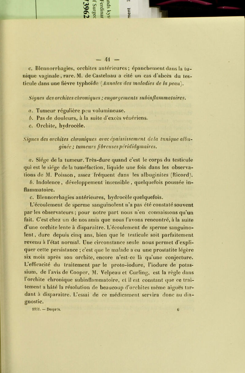 -n O) OJ on \C c CTQ 5 ^ s 3 3 O. q_ c/5 TT C/5 c <U — 11 — c. Blennorrhagies, orchites antérieures; épanchement dans la tu- nique vaginale, rare. M. de Castelnau a cité un cas d’abcès du tes- ticule dans une fièvre typhoïde (Annales des maladies de la peau). Signes des orchites chroniques ; engorgements subinflammatoires. a. Tumeur régulière peu volumineuse. b. Pas de douleurs, à la suite d’excès vénériens. c. Orchite, hydrocèle. Signes des orchites chroniques avec épaississement delà tunique albu- gince ; tumeurs fibreuses pérididy maires. a. Siège delà tumeur. Très-dure quand c’est le corps du testicule qui est le siège delà tuméfaction, liquide une fois dans les observa» lions de M. Poisson, assez fréquent dans les albuginites (Ricord). b. Indolence, développement insensible, quelquefois poussée in- flammatoire. c. Blennorrhagies antérieures, hydrocèle quelquefois. L’écoulement de sperme sanguinolent n’a pas été constaté souvent par les observateurs ; pour notre part nous n’en connaissons qu’un fait. C’est chez un de nos amis que nous l’avons rencontré, à la suite d’une orchite lente à disparaître. L’écoulement de sperme sanguino- lent, dure depuis cinq ans, bien que le testicule soit parfaitement revenu à l’état normal. Une circonstance seule nous permet d’expli- quer cette persistance ; c’est que le malade a eu une prostatite légère six mois après son orchite, encore n’est-ce là qu’une conjecture. L’efficacité du traitement par le proto-iodure, l’iodure de potas- sium, de l’avis de Cooper, M. Velpeau et Curling, est la règle dans l’orchite chronique subinflammatoire, et il est constant que ce trai- tement a hâté la résolution de beaucoup d’orchites même aiguës tar- dant à disparaître. L’essai de ce médicament servira donc au dia- gnostic.