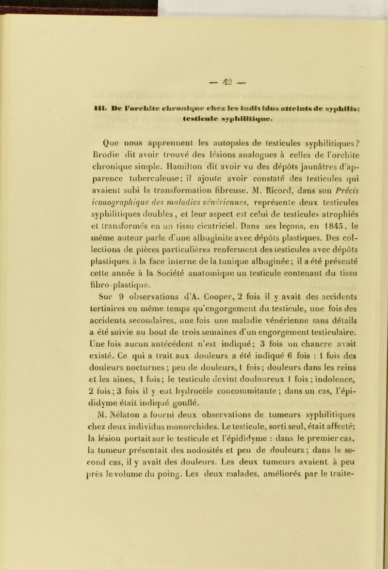 III. De l'oreliilc elaeosiisjiae elaex les imfiiviriiss atteints de syphilis: testicule syphilitique. Que nous apprennent les autopsies de testicules syphilitiques? Brodie dit avoir trouvé des lésions analogues à celles de l’orchite chronique simple. Hamilton dit avoir vu des dépôts jaunâtres d’ap- pa rence tuberculeuse; il ajoute avoir constaté des testicules qui avaient subi la transformation fibreuse. M. Rïcord, dans son Précis iconographique des maladies vénériennes, représente deux testicules syphilitiques doubles, et leur aspect est celui de testicules atrophiés et transformés en un tissu cicatriciel. Dans ses leçons, en 1845, le même auteur parle d’une aîbuginite avec dépôts plastiques. Des col- lections de pièces particulières renferment des testicules avec dépôts plastiques à la face interne delà tunique albuginée; il a été présenté cette année à la Société anatomique un testicule contenant du tissu fibro plastique. Sur 9 observations d’A. Cooper, 2 fois il y avait des accidents tertiaires en même temps qu’engorgement du testicule, une fois des accidents secondaires, une fois une maladie vénérienne sans détails a été suivie au bout de trois semaines d’un engorgement testiculaire. Une fois aucun antécédent n’est indiqué; 3 fois un chancre avait existé. Ce qui a trait aux douleurs a été indiqué 6 fois : 1 fois des douleurs nocturnes ; peu de douleurs, 1 fois; douleurs dans les reins et les aines, 1 fois; le testicule devint douloureux I fois ; indolence, 2 fois ; 3 fois il y eut hydrocèle concommitante ; dans un cas, l’épi - didyme était indiqué gonflé. M. ISélaton a fourni deux observations de tumeurs syphilitiques chez deux individus monorchides. Le testicule, sorti seul, était affecté; la lésion portait sur le testicule et l’épididyme : dans le premier cas, la tumeur présentait des nodosités et peu de douleurs; dans le se- cond cas, il y avait des douleurs. Les deux tumeurs avaient à peu près levolumedu poing. Les deux malades, améliorés par le traite-
