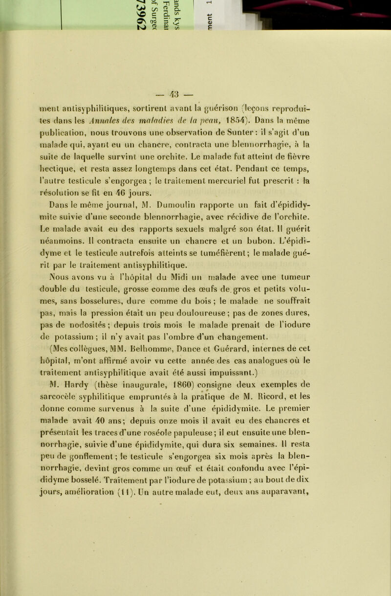 nient antisyphilitiques, sortirent avant la guérison (leçons reprodui- tes dans les Annules des maladies de la peau, 1854). Dans la même publication, nous trouvons une observation de Sunler : il s’agit d’un malade qui, ayant eu un chancre, contracta une blennorrhagie, à la suite de laquelle survint une orchite. Le malade fut atteint de fièvre hectique, et resta assez longtemps dans cet état. Fendant ce temps, l’autre testicule s’engorgea; le traitement mercuriel fut prescrit : la résolution se fit en 46 jours. Dans le même journal, M. Dumoulin rapporte un fait d’épididy- mite suivie d’une seconde blennorrhagie, avec récidive de l’orchite. Le malade avait eu des rapports sexuels malgré son état. Il guérit néanmoins. Il contracta ensuite un chancre et un bubon. L’épidi- dyme et le testicule autrefois atteints se tuméfièrent; le malade gué- rit par le traitement antisyphilitique. Nous avons vu à l’hôpital du Midi un malade avec une tumeur double du testicule, grosse comme des œufs de, gros et petits volu- mes, sans bosselures, dure comme du bois ; le malade ne souffrait pas, mais la pression était un peu douloureuse; pas de zones dures, pas de nodosités ; depuis trois mois le malade prenait de l’iodure de potassium ; il n’y avait pas l’ombre d’un changement. (Mes collègues, MM. Belhomme, Dance et Guérard, internes de cet hôpital, m’ont affirmé avoir vu cette année des cas analogues où le traitement antisyphilitique avait été aussi impuissant.) M. Hardy (thèse inaugurale, 1860) consigne deux exemples de * ^ sarcocèle syphilitique empruntés à la pratique de M. Ricord, et les donne comme survenus à la suite d’une épididymite. Le premier malade avait 40 ans; depuis onze mois il avait eu des chancres et présentait les traces d’une roséole papuleuse ; il eut ensuite une blen- norrhagie, suivie d’une épididymite, qui dura six semaines. 11 resta peu de gonflement ; le testicule s’engorgea six mois après la blen- norrhagie, devint gros comme un œuf et était confondu avec l’épi- didyme bosselé. Traitement par l’iodure de potassium ; au bout de dix jours, amélioration (11). Un autre malade eut, deux ans auparavant.