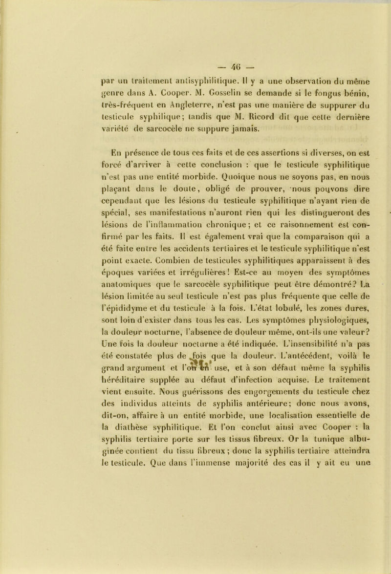 par un traitement antisyphilitique. Il y a une observation du même genre dans A. Cooper. M. Gosselin se demande si le fongus bénin, très-fréquent en Angleterre, n’est pas une manière de suppurer du testicule syphilique ; tandis que M. Ricord dit que celle dernière variété de sareocèle ne suppure jamais. En présence de tous ces faits et de ces assertions si diverses, on est forcé d’arriver à cette conclusion : que le testicule syphilitique n’est pas une entité morbide. Quoique nous ne soyons pas, en nous plaçant dans le doute, obligé de prouver, nous poiivons dire cependant que les lésions du testicule syphilitique n’ayant rien de spécial, ses manifestations n’auront rien qui les distingueront des lésions de l’inflammation chronique; et ce raisonnement est con- firmé par les faits. Il est également vrai que la comparaison qui a été faite entre les accidents tertiaires et le testicule syphilitique n’est point exacte. Combien de testicules syphilitiques apparaissent à des époques variées et irrégulières! Est-ce au moyen des symptômes anatomiques que Se sareocèle syphilitique peut être démontré? La lésion limitée au seul testicule n’est pas plus fréquente que celle de l’épididyme et du testicule à la fois. L’état lobulé, les zones dures, sont loin d’exister dans tous les cas. Les symptômes physiologiques, la douleur nocturne, l’absence de douleur même, ont-ils une valeur? Une fois la douleur nocturne a été indiquée. L’insensibilité n'a pas été constatée plus de „fois que la douleur. L’antécédent, voilà le grand argument et l’otf M use, et à son défaut même la syphilis héréditaire supplée au défaut d’infection acquise. Le traitement vient ensuite. Nous guérissons des engorgements du testicule chez des individus atteints de syphilis antérieure; donc nous avons, dit-on, affaire à un entité morbide, une localisation essentielle de la diathèse syphilitique. Et l’on conclut ainsi avec Cooper : la syphilis tertiaire porte sur les tissus fibreux. Or la tunique albu- ginée contient du tissu fibreux; donc la syphilis tertiaire atteindra le testicule. Que dans l’immense majorité des cas il y ait eu une