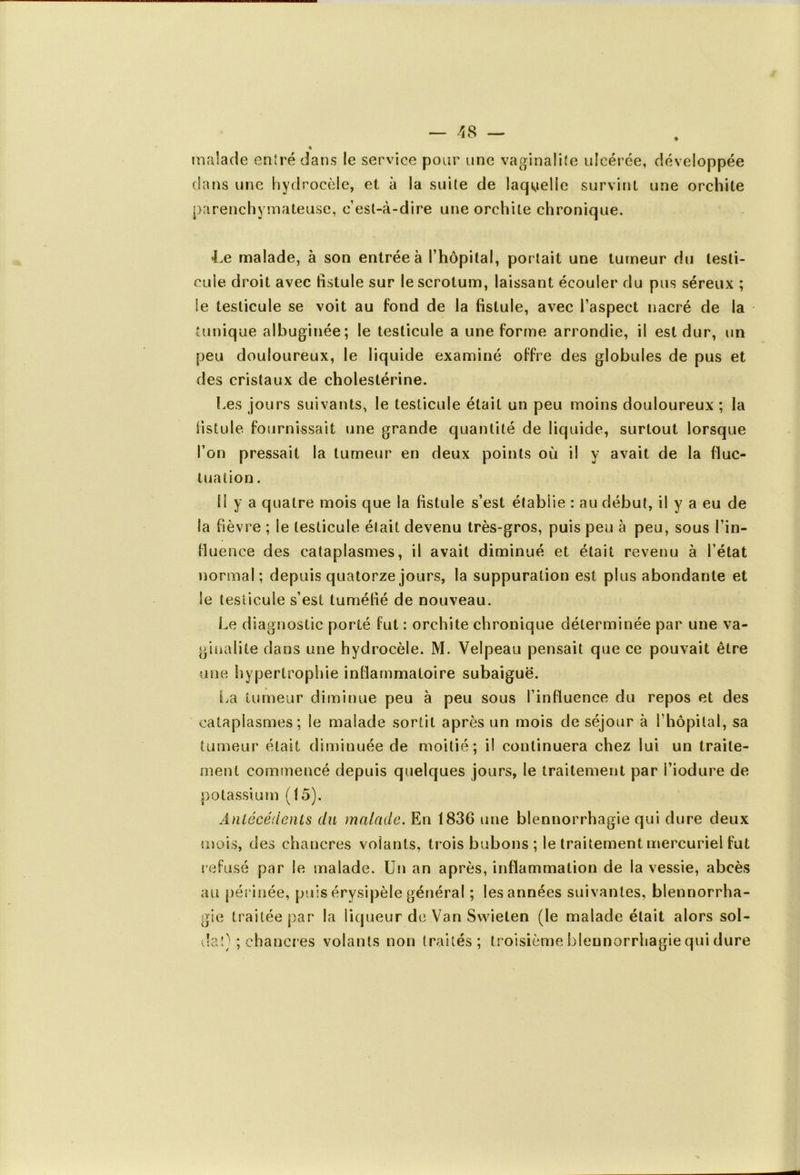 malade entré dans le service pour une vaginalite ulcérée, dans une hydrocèle, et à la suite de laquelle survint parenchymateuse, c’est-à-dire une orchite chronique. développée une orchite Le malade, à son entrée à l’hôpital, portait une tumeur du testi- cule droit avec fistule sur le scrotum, laissant écouler du pus séreux ; le testicule se voit au fond de la fistule, avec l’aspect nacré de la tunique albuginée; le testicule a une forme arrondie, il est dur, un peu douloureux, le liquide examiné offre des globules de pus et des cristaux de cholestérine. Les jours suivants, le testicule était un peu moins douloureux ; la fistule fournissait une grande quantité de liquide, surtout lorsque l’on pressait la tumeur en deux points où il y avait de la fluc- tuation . il y a quatre mois que la fistule s’est établie : au début, il y a eu de Sa fièvre ; le testicule était devenu très-gros, puis peu à peu, sous l’in- fluence des cataplasmes, il avait diminué et était revenu à l’état normal; depuis quatorze jours, la suppuration est plus abondante et Se testicule s’est tuméfié de nouveau. Le diagnostic porté fut : orchite chronique déterminée par une va- giualite dans une hydrocèle. M. Velpeau pensait que ce pouvait être une hypertrophie inflammatoire subaiguë. La tumeur diminue peu à peu sous l’influence du repos et des cataplasmes; le malade sortit après un mois de séjour à l’hôpital, sa tumeur était dimiuuée de moitié; il continuera chez lui un traite- ment commencé depuis quelques jours, le traitement par l’iodure de potassium (15). Antécédents du malade. En 1836 une blennorrhagie qui dure deux mois, des chancres volants, trois bubons ; le traitement mercuriel fut refusé par le malade. Un an après, inflammation de la vessie, abcès au périnée, puis érysipèle général ; les années suivantes, bleunorrha- gie traitée par la liqueur de Van Swieten (le malade était alors sol- da') ; chancres volants non traités; troisième blennorrhagie qui dure