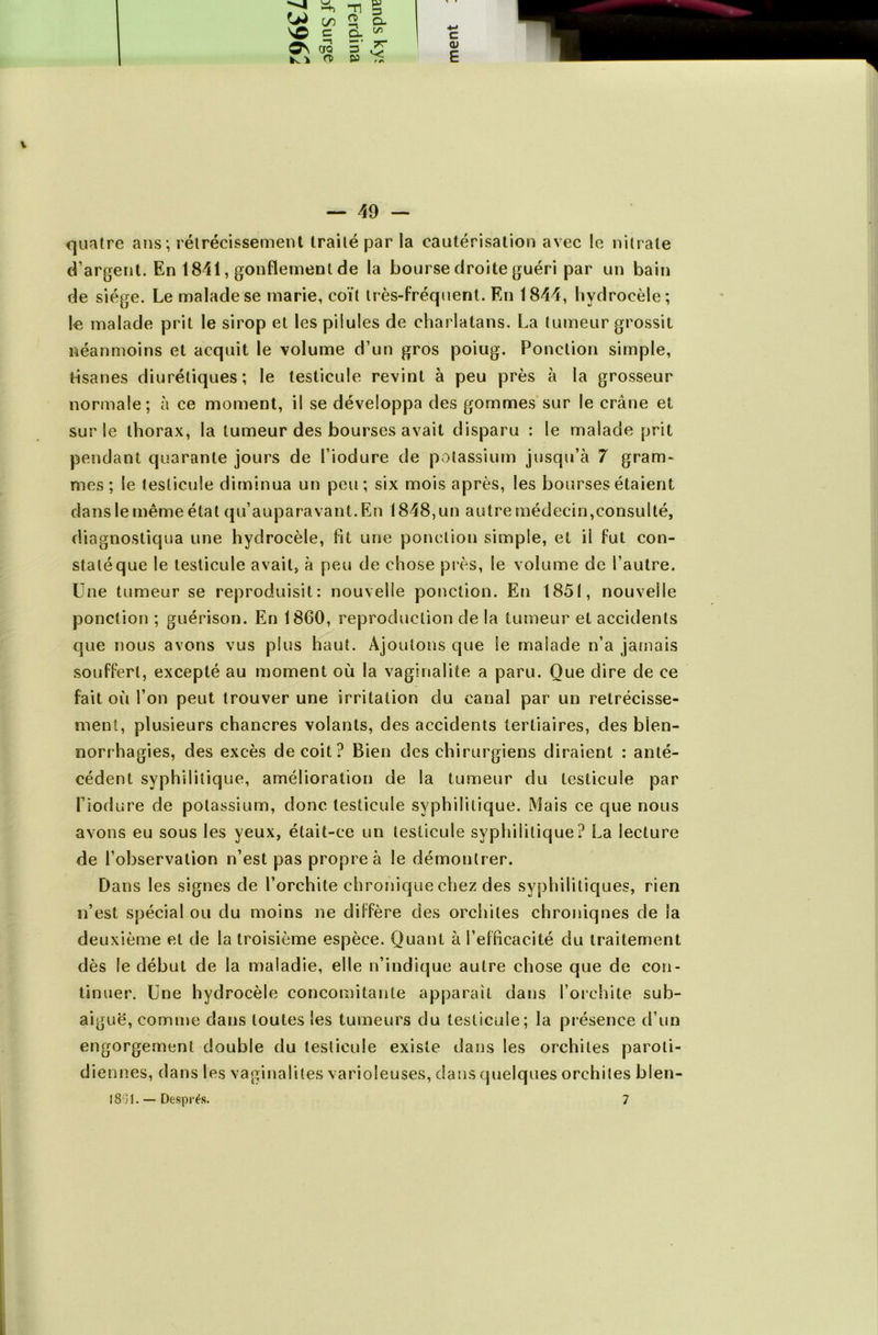 —1 w -h Tl C/5 O) SD C O. o\ -n CTQ 5 K i O) en TT v: c 0) E — 49 — quatre ans; rétrécissement traité par la cautérisation avec le nitrate d’argent. En 1841, gonflement de la bourse droite guéri par un bain de siège. Le malade se marie, coït très-fréquent. En 1844, hydrocèle; le malade prit le sirop et les pilules de charlatans. La tumeur grossit néanmoins et acquit le volume d’un gros poiug. Ponction simple, tisanes diurétiques; le testicule revint à peu près à la grosseur normale; à ce moment, il se développa des gommes sur le crâne et sur le thorax, la tumeur des bourses avait disparu : le malade prit pendant quarante jours de l’iodure de potassium jusqu’à 7 gram- mes ; le testicule diminua un peu; six mois après, les bourses étaient dans le même état qu’auparavant. En 1848, un autre médecin,consulté, diagnostiqua une hydrocèle, fit une ponction simple, et ii fut con- staté que le testicule avait, à peu de chose près, le volume de l’autre. Une tumeur se reproduisit: nouvelle ponction. En 1851, nouvelle ponction ; guérison. En 1860, reproduction de la tumeur et accidents que nous avons vus plus haut. Ajoutons que ie malade n’a jamais souffert, excepté au moment où la vaginalite a paru. Que dire de ce fait où l’on peut trouver une irritation du canal par un rétrécisse- ment, plusieurs chancres volants, des accidents tertiaires, des blen- norrhagies, des excès déçoit? Bien des chirurgiens diraient : anté- cédent syphilitique, amélioration de la tumeur du testicule par Tiodure de potassium, donc testicule syphilitique. Mais ce que nous avons eu sous les yeux, était-ce un testicule syphilitique? La lecture de l’observation n’est pas propre à le démontrer. Dans les signes de l’orchite chronique chez des syphilitiques, rien n’est spécial ou du moins ne diffère des orchites chroniqnes de la deuxième et de la troisième espèce. Quant à l’efficacité du traitement dès le début de la maladie, elle n’indique autre chose que de con- tinuer. Une hydrocèle concomitante apparaît dans l’orchite sub- aiguë, comme dans toutes les tumeurs du testicule; la présence d’un engorgement double du testicule existe dans les orchites paroti- diennes, dans les vaginalites varioleuses, dans quelques orchites blen-