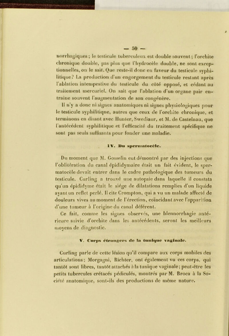 norrhagiques ; Se testicule tuberculeux est double souvent ; l’orchite chronique double, pas plus que l’hydrocèle double, ne sont excep- tionnelles, on le sait. Que res te-il donc en faveur du testicule syphi- litique? La production d’un engorgement du testicule restant après l’ablation intempestive du testicule du côté opposé, et cedant au traitement mercuriel. 0n sait que l’ablation d’un organe pair en- traîne souvent l’augmentation de son congénère. II n’y a donc ni signes anatomiques ni signes physiologiques pour le testicule syphilitique, autres que ceux de l’orchite chronique, et terminons en disant avec Hunier, Swediaur, et M. de Castelnau, que i antécédent syphilitique et l’efficacité du traitement spécifique ne sont pas seuls suffisants pour fonder une maladie. 11. Bu spcrifisatocèle. Du moment que M. Gosselin eut démontré par des injections que l’oblitération du canal épididymaire était un fait évident, le sper- matocèle devait entrer dans le cadre pathologique des tumeurs du testicule. Curling a trouvé une autopsie dans laquelle il constata qu’un épididyme était le siège de dilatations remplies d’un liquide ayant un reflet perlé. 11 cite Crompton, qui a vu un malade affecté de douleurs vives au moment de l’érection, coïncidant avec l’apparition d’une tumeur à l’origine du canal déférent. Ce fait, comme les signes observés, une blennorrhagie anté- rieure suivie d’orchite dans les antécédents, seront les meilleurs moyens de diagnostic. V. Corps étrangers c!c la tunique vaginale. Curling parle de celte lésion qu’il compare aux corps mobiles des articulations; Morgagni, Richter, ont également vu ces corps, qui tantôt sont libres, tantôt attachés à la tunique vaginale ; peut-être les petits tubercules crétacés pédiculés, montrés par M. Broca à la So- ciété anatomique, sont-ils des productions de même nature.