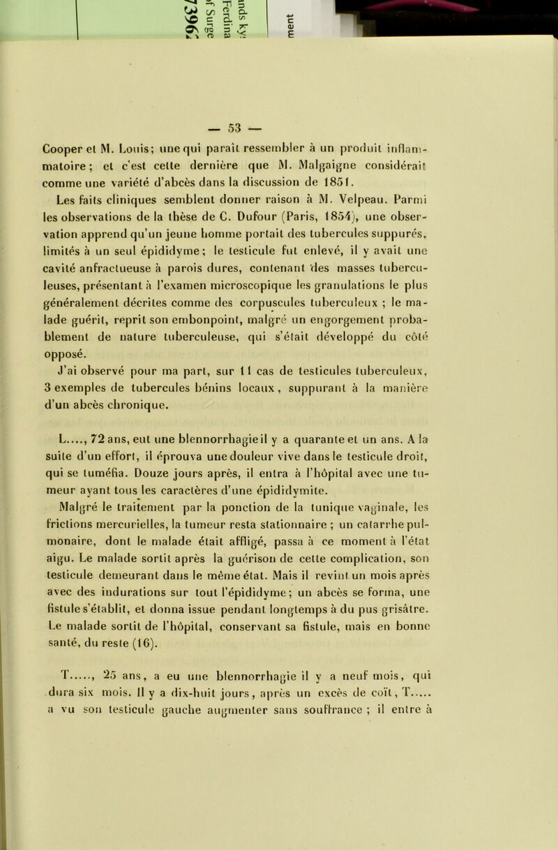 w \o o\ 'k C/3 c -n OQ rt> Tl O 3 3 3 D- c/i TT — 53 — Cooper el M. Louis; une qui paraît ressembler à un produit inflam- matoire; et c’est cette dernière que M. Malgaigne considérait comme une variété d’abcès dans la discussion de 1851. Les faits cliniques semblent donner raison à M. Velpeau. Parmi les observations de la thèse de C. Dufour (Paris, 1854), une obser- vation apprend qu’un jeune homme portait des tubercules suppures, limités à un seul épididyme ; le testicule fut enlevé, il y avait une cavité anfractueuse à parois dures, contenant des masses tubercu- leuses, présentant à l’examen microscopique les granulations le plus généralement décrites comme des corpuscules tuberculeux ; le ma- lade guérit, reprit son embonpoint, malgré un engorgement proba- blement de nature tuberculeuse, qui s’était développé du côté opposé. J’ai observé pour ma part, sur 11 cas de testicules tuberculeux, 3 exemples de tubercules bénins locaux, suppurant à la manière d’un abcès chronique. L...., 72 ans, eut une blennorrhagie il y a quarante et un ans. A la suite d’un effort, il éprouva une douleur vive dans le testicule droit, qui se tuméfia. Douze jours après, il entra à l’hôpital avec une tu- meur ayant tous les caractères d’une épididymite. Malgré le traitement par la ponction de la tunique vaginale, les frictions mercurielles, la tumeur resta stationnaire ; un catarrhe pul- monaire, dont le malade était affligé, passa à ce moment à l’état aigu. Le malade sortit après la guérison de cette complication, son testicule demeurant dans le même état. Mais il revint un mois après avec des indurations sur tout l’épididyme; un abcès se forma, une fistule s’établit, et donna issue pendant longtemps à du pus grisâtre. Le malade sortit de l’hôpital, conservant sa fistule, mais en bonne santé, du reste (16). T , 25 ans, a eu une blennorrhagie il y a neuf mois, qui dura six mois. Il y a dix-huit jours, après un excès de coït, T a vu son testicule gauche augmenter sans souffrance ; il entre à