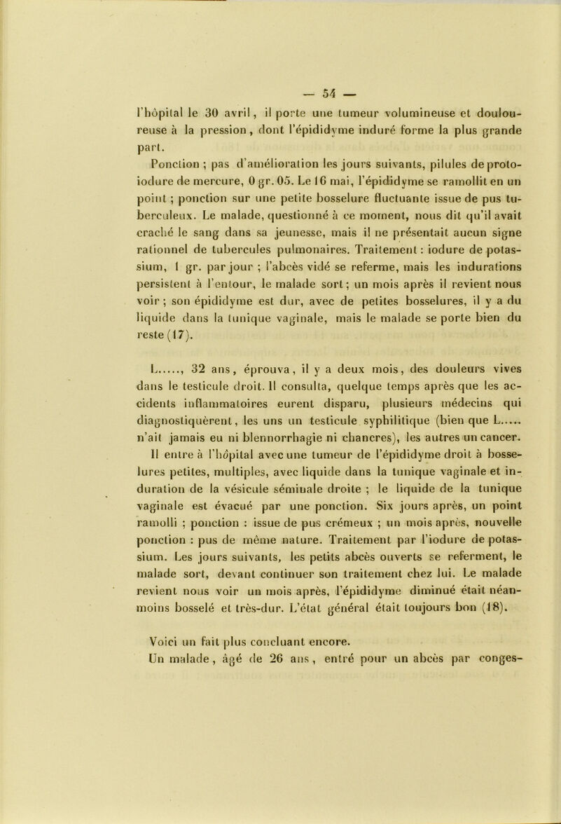 l’hôpital le 30 avril, il porte une tumeur volumineuse et doulou- reuse à la pression , dont l’épididyme induré forme la plus grande part. Ponction ; pas d’amélioration les jours suivants, pilules deproto- iodure de mercure, 0gr.05. Le 16 mai, Lépididyme se ramollit en un point ; ponction sur une petite bosselure fluctuante issue de pus tu- berculeux. Le malade, questionné à ce moment, nous dit qu’il avait craché le sang dans sa jeunesse, mais il ne présentait aucun signe rationnel de tubercules pulmonaires. Traitement : iodure de potas- sium, 1 gr. par jour ; l’abcès vidé se referme, mais les indurations persistent à l’entour, le malade sort; un mois après il revient nous voir ; son épididyme est dur, avec de petites bosselures, il y a du liquide dans la tunique vaginale, mais le malade se porte bien du reste (17). L 32 ans, éprouva, il y a deux mois, des douleurs vives dans le testicule droit. Il consulta, quelque temps après que les ac- cidents inflammatoires eurent disparu, plusieurs médecins qui diagnostiquèrent, les uns un testicule syphilitique (bien que L n’ait jamais eu ni blennorrhagie ni chancres), les autres un cancer. Il entre à l’hôpital avec une tumeur de l’épididyme droit à bosse- lures petites, multiples, avec liquide dans la tunique vaginale et in- duration de la vésicule séminale droite ; le liquide de la tunique vaginale est évacué par une ponction. Six jours après, un point ramolli ; ponction : issue de pus crémeux ; un mois après, nouvelle ponction : pus de même nature. Traitement par l’iodure de potas- sium. Les jours suivants, les petits abcès ouverts se referment, le malade sort, devant continuer son traitement chez lui. Le malade revient nous voir un mois après, Lépididyme diminué était néan- moins bosselé et très-dur. L’état général était toujours bon (18). Voici un fait plus concluant encore. Un malade , âgé de 26 ans , entré pour un abcès par conges-