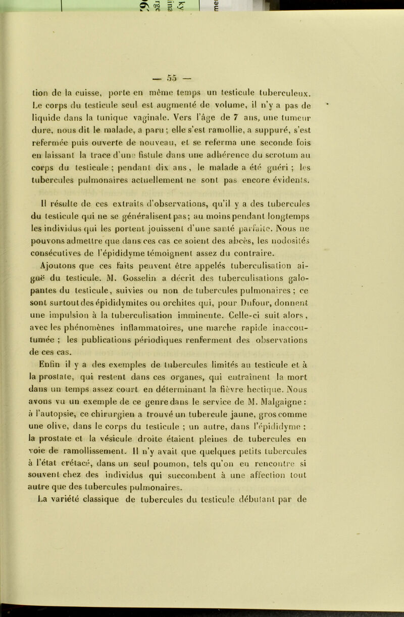 tion de la cuisse, porte en même temps un testicule tuberculeux. Le corps du testicule seul est augmenté de volume, il n’y a pas de liquide dans la tunique vaginale. Vers l’âge de 7 ans, une tumeur dure, nous dit le malade, a paru ; elle s’est ramollie, a suppuré, s’est refermée puis ouverte de nouveau, et se referma une seconde fois en laissant la trace d’une fistule dans une adhérence du scrotum au corps du testicule ; pendant dix ans , le malade a été guéri ; les tubercules pulmonaires actuellement ne sont pas encore évidents. Il résulte de ces extraits d’observations, qu’il y a des tubercules du testicule qui ne se généralisent pas ; au moins pendant longtemps les individus qui les portent jouissent d’une santé parfaite. Nous ne pouvons admettre que dans ces cas ce soient des abcès, les nodosités consécutives de l’épididyme témoignent assez du contraire. Ajoutons que ces faits peuvent être appelés tuberculisation ai- guë du testicule. M. Gosselin a décrit des tuberculisations galo- pantes du testicule, suivies ou non de tubercules pulmonaires ; ce sont surtout des épididymites ou orchites qui, pour Dufour, donnent une impulsion à la tuberculisation imminente. Celle-ci suit alors, avec les phénomènes inflammatoires, une marche rapide inaccou- tumée ; les publications périodiques renferment des observations de ces cas. Enfin il y a des exemples de tubercules limités au testicule et à la prostate, qui restent dans ces organes, qui entraînent la mort dans un temps assez court en déterminant la fièvre hectique. Nous avons vu un exemple de ce genre dans le service de M. Malgaigne : à l’autopsie, ce chirurgien a trouvé un tubercule jaune, gros comme une olive, dans le corps du testicule ; un autre, dans l’épididyme ; la prostate et la vésicule droite étaient pleines de tubercules en voie de ramollissement. Il n’y avait que quelques petits tubercules à l’état crétacé, dans un seul poumon, tels qu’on en rencontre si souvent chez des individus qui succombent à une affection tout autre que des tubercules pulmonaires. La variété classique de tubercules du testicule débutant par de