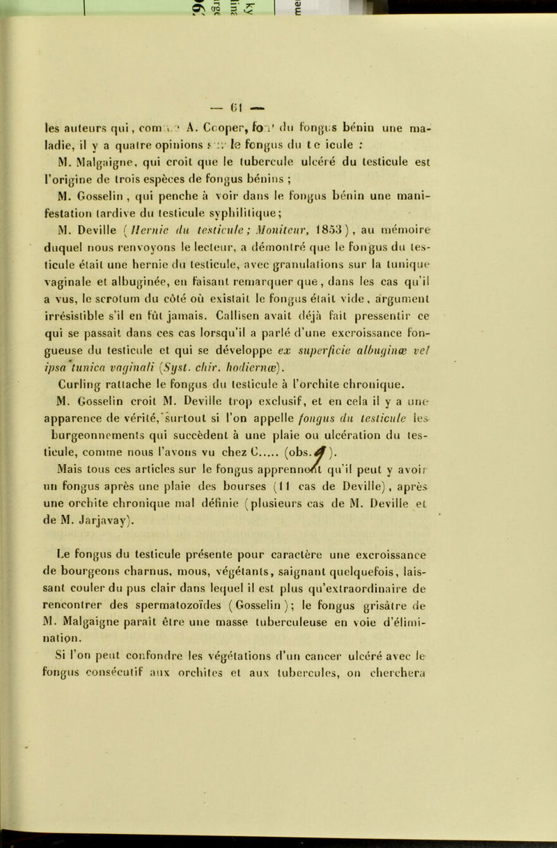 M TT (U E — ()l ~ les auteurs qui, com i A. Ccoper, fo v du fongus bénin une ma- ladie, il y a quaire opinions ni' le fcngus du te icule : M. Malgaigne, qui croit que le tubercule ulcéré du testicule est l’origine de trois espèces de fongus bénins ; M. Gosselin , qui penche à voir dans le fongus bénin une mani- festation tardive du testicule syphilitique; M. Deville (Hernie du testicule; Moniteur, 1853), au mémoire duquel nous renvoyons le lecteur, a démontré que le fongus du les- ticule était une hernie du testicule, avec granulations sur la tunique vaginale et albuginée, en faisant remarquer que, dans les cas qu’il a vus, le scrotum du côté où existait le fongus était vide, argument irrésistible s’il en fut jamais. Callisen avait déjà fait pressentir ce qui se passait dans ces cas lorsqu’il a parlé d’une excroissance fon- gueuse du testicule et qui se développe ex superficie alôufjinæ vel ipso tunica vncjinali (.Syst. chir. hodiernæ). Curling rattache le fongus du testicule à l’orchite chronique. M. Gosselin croit M. Deviile trop exclusif, et en cela il y a une apparence de vérité,‘surtout si l’on appelle fongus du testicule tes burgeonncments qui succèdent à une plaie ou ulcération du tes- ticule, comme nous l’avons vu chez C (obs.^). Mais tous ces articles sur le fongus apprennent qu’il peut y avoir un fongus après une plaie des bourses (Il cas de Deville), après une orchite chronique mal définie (plusieurs cas de M. Deville et de M. Jarjavay). Le fongus du testicule présente pour caractère une excroissance de bourgeons charnus, mous, végétants, saignant quelquefois, lais- sant couler du pus clair dans lequel il est plus qu’extraordinaire de rencontrer des spermatozoïdes (Gosselin); le fongus grisâtre de M. Malgaigne paraît être une masse tuberculeuse en voie d’élimi- nation. Si l’on peut confondre les végétations d’un cancer ulcéré avec le fongus consécutif aux orchites et aux tubercules, on cherchera