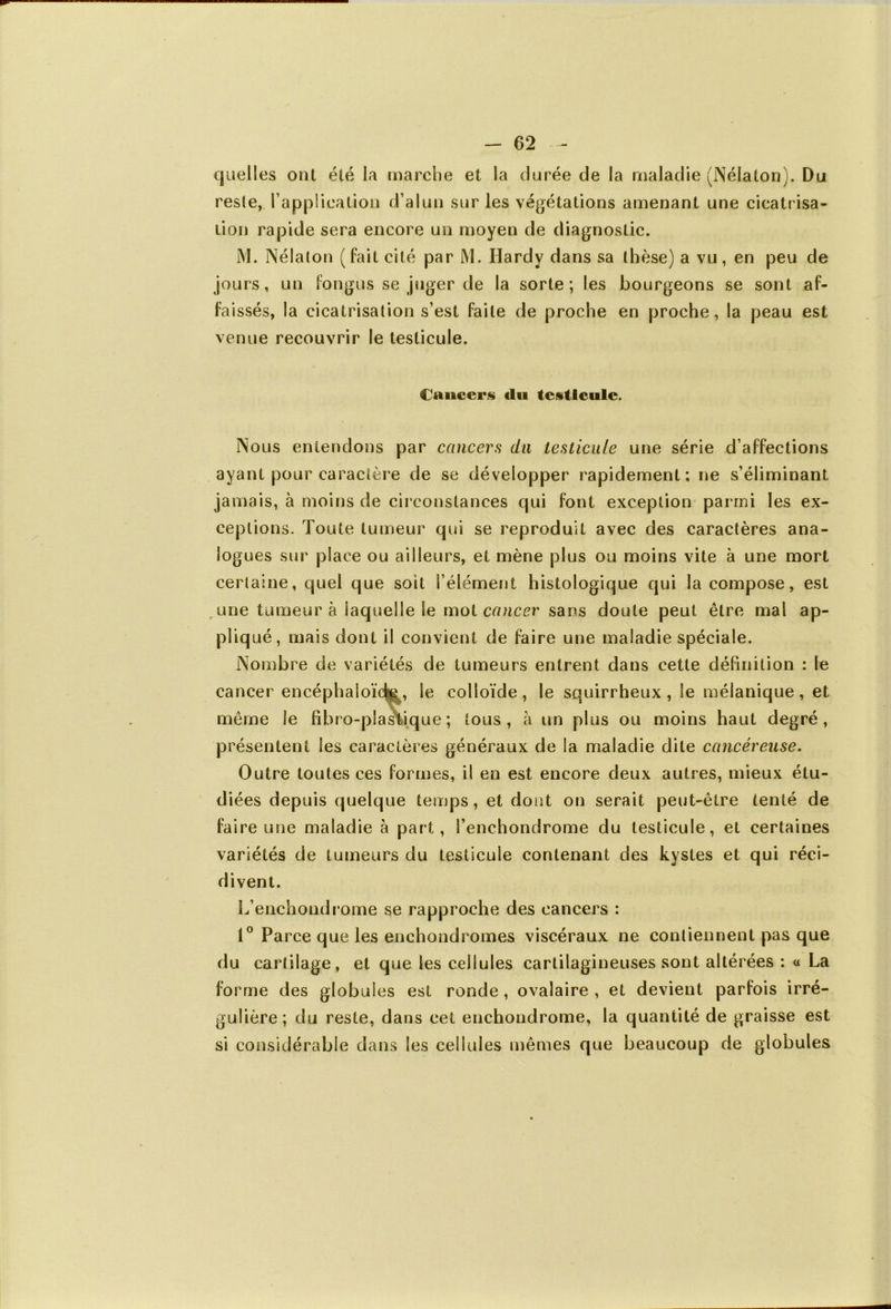 - 62 quelles ont été la marche et la durée de la maladie (Néiaton). Du reste, l'application d’alun sur les végétations amenant une cicatrisa- tion rapide sera encore un moyen de diagnostic. M. Néiaton (fait cité par M. Hardy dans sa thèse) a vu, en peu de jours, un fongus se juger de la sorte; les bourgeons se sont af- faissés, la cicatrisation s’est faite de proche en proche, la peau est venue recouvrir le testicule. Caucers «lu testicule. Nous entendons par cancers du testicule une série d’affections ayant pour caractère de se développer rapidement; ne s’éliminant jamais, à moins de circonstances qui font exception parmi les ex- ceptions. Toute tumeur qui se reproduit avec des caractères ana- logues sur place ou ailleurs, et mène plus ou moins vite à une mort certaine, quel que soit l’élément histologique qui la compose, est une tumeur à iaqueSIe le mot cancer sans doute peut être mal ap- pliqué, mais dont il convient de faire une maladie spéciale. Nombre de variétés de tumeurs entrent dans cette définition ; le cancer encéphaioïc^, Se colloïde , le squirrheux , le mélanique , et même le fibre-plastique ; tous, à un plus ou moins haut degré, présentent les caractères généraux de la maladie dite cancéreuse. Outre toutes ces formes, il en est encore deux autres, mieux étu- diées depuis quelque temps, et dont on serait peut-être tenté de faire une maladie à part, l’enchondrome du testicule, et certaines variétés de tumeurs du testicule contenant des kystes et qui réci- divent. L’enchondrome se rapproche des cancers : 1° Parce que les enchondromes viscéraux ne contiennent pas que du cartilage, et que les cellules cartilagineuses sont altérées : « La forme des globules est ronde , ovalaire , et devient parfois irré- gulière; du reste, dans cet enchondrome, la quantité de graisse est si considérable dans les cellules mêmes que beaucoup de globules