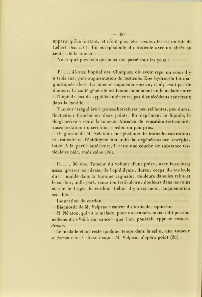 apparu qu’un instant, et n’ont plus été revues : te! est un fait de Lebert (/oc. cil.). Un encéphaloïde du testicule avec un abcès au centre de la tumeur. Voici quelques faits qui nous ont passé sous les yeux : P , 45 ans, hôpital des Cliniques, dit avoir reçu un coup il y a trois ans; puis augmentation du testicule. Une hydrocèle fut dia- gnostiquée alors. La tumeur augmenta encore; il n’y avait pas de douleur. La santé générale est bonne au moment où le malade entre à l’hôpital ; pas de syphilis antérieure, pas d’antécédents cancéreux dans la famille. Tumeur irrégulière à grosses bosselures peu saillantes, peu dures; fluctuation franche en deux points. En déprimant le liquide, le doigt arrive à sentir la tumeur. Absence de sensation testiculaire; vascularisation du scrotum; cordon un peu gros. Diagnostic de M. Nélaton : encéphaloïde du testicule, castration; le testicule et l’épididyrne ont subi la dégénérescence encépha- loïde. A la partie antérieure, il reste une couche de substance tes- ticulaire pâle, mais saine (25). P 36 ans. Tumeur du volume d’une poire, avec bosselures assez grosses au niveau de l’épididyme, dures; corps du testicule dur; liquide dans la tunique vaginale; douleurs dans les reins et le cordon ; nulle part, sensation testiculaire; douleurs dans les reins et sur le trajet du cordon. Début il y a six mois, augmentation sensible. Induration du cordon. Diagnostic de M. Velpeau : cancer du testicule, squirrhe. M. Nélaton, qui vit le malade, pour un examen, nous a dit person- nellement :« Voilà un cancer que l’on pourrait appeler enclion- drome. Le malade étant resté quelque temps dans la salle, une tumeur se forma dans la fosse iliaque. M. Velpeau n’opéra point (26).