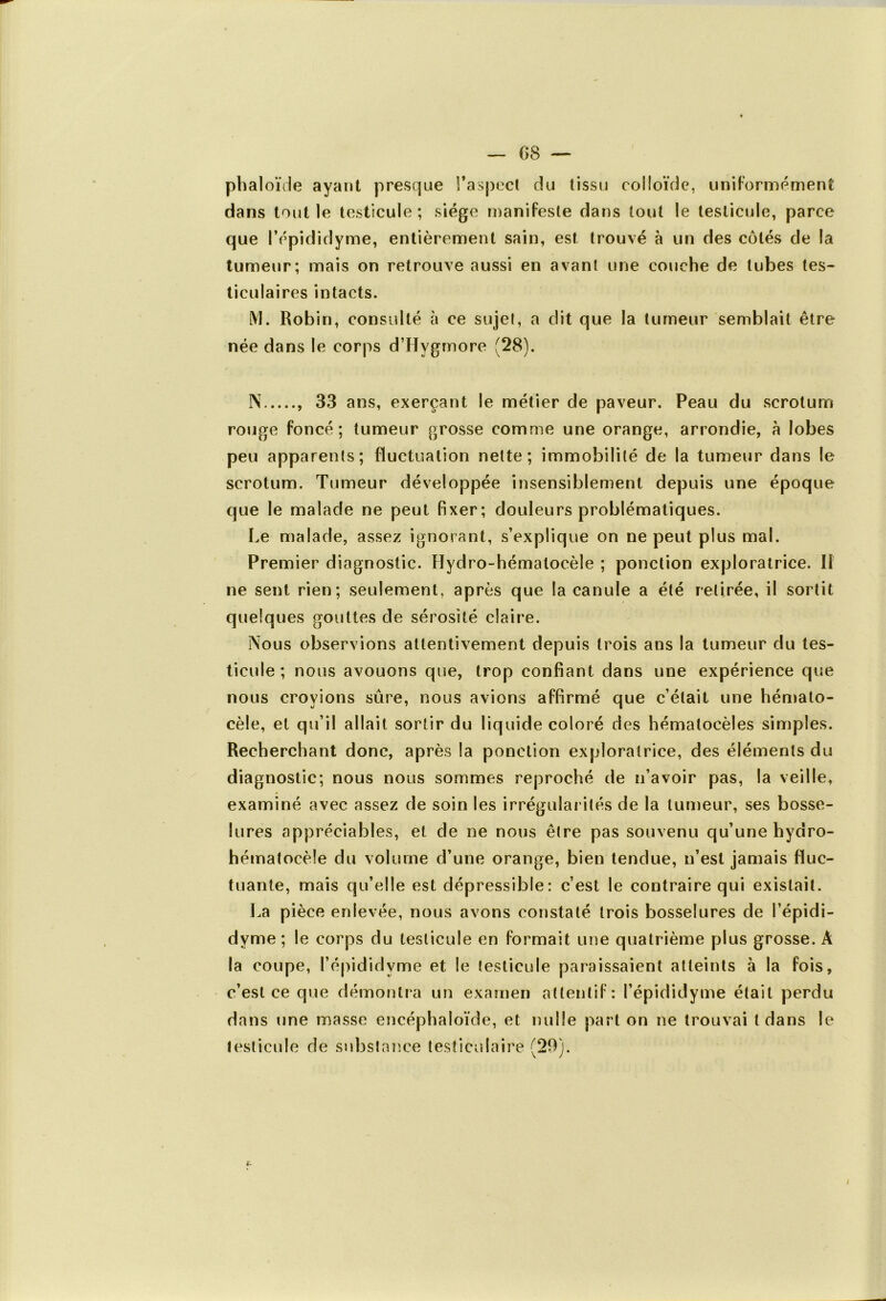 phaloïde ayant presque l'aspect du tissu colloïde, uniformément dans tout le testicule; siège manifeste dans tout le testicule, parce que lYpididyme, entièrement sain, est trouvé à un des côtés de la tumeur; mais on retrouve aussi en avant une couche de tubes tes- ticulaires intacts. M. Robin, consulté à ce sujet, a dit que la tumeur semblait être née dans le corps d’Hygmore (28). N , 33 ans, exerçant le métier de paveur. Peau du scrotum rouge foncé; tumeur grosse comme une orange, arrondie, à lobes peu apparents; fluctuation nette; immobilité de la tumeur dans le scrotum. Tumeur développée insensiblement depuis une époque que le malade ne peut fixer; douleurs problématiques. Le malade, assez ignorant, s’explique on ne peut plus mal. Premier diagnostic. Hydro-hémalocèle ; ponction exploratrice. Il ne sent rien; seulement, après que la canule a été retirée, il sortit quelques gouttes de sérosité claire. Nous observions attentivement depuis trois ans la tumeur du tes- ticule ; nous avouons que, trop confiant dans une expérience que nous croyions sûre, nous avions affirmé que c’était une hémato- cèle, et qu’il allait sortir du liquide coloré des hématocèles simples. Recherchant donc, après la ponction exploratrice, des éléments du diagnostic; nous nous sommes reproché de n’avoir pas, la veille* examiné avec assez de soin les irrégularités de la tumeur, ses bosse- lures appréciables, et de ne nous être pas souvenu qu’une hydro- hématocèle du volume d’une orange, bien tendue, n’est jamais fluc- tuante, mais qu’elle est dépressible: c’est le contraire qui existait. La pièce enlevée, nous avons constaté trois bosselures de l’épidi- dyme; le corps du testicule en formait une quatrième plus grosse. À la coupe, l’épididvme et le testicule paraissaient atteints à la fois, c’est ce que démontra un examen attentif: l’épididyme était perdu dans une masse encéphaloïde, et nulle part on ne trouvai tdans le testicule de substance testiculaire (20).