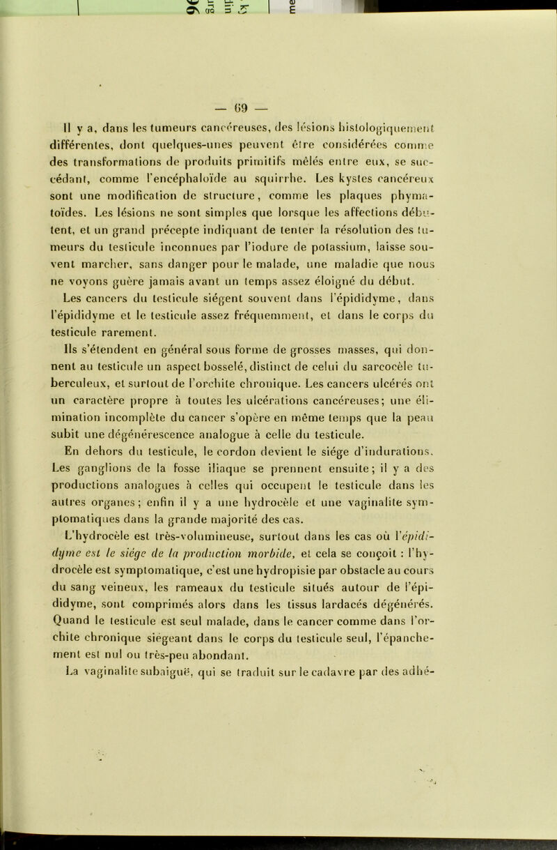 Il y a, dans les tumeurs cancéreuses, des lésions histologiquement différentes, dont quelques-unes peuvent être considérées comme des transformations de produits primitifs mêlés entre eux, se suc- cédant, comme l’encéphaloïde au squirrhe. Les kystes cancéreux sont une modification de structure, comme les plaques phyma- toïdes. Les lésions ne sont simples que lorsque les affections débu- tent, et un grand précepte indiquant de tenter la résolution des tu- meurs du testicule inconnues par l’iodure de potassium, laisse sou- vent marcher, sans danger pour le malade, une maladie que nous ne voyons guère jamais avant un temps assez éloigné du début. Les cancers du testicule siègent souvent dans fépididvme, dans l’épididyme et le testicule assez fréquemment, et dans le corps du testicule rarement. Ils s’étendent en général sous forme de grosses masses, qui don- nent au testicule un aspect bosselé, distinct de celui du sarcocèle tu- berculeux, et surtout de l’orchite chronique. Les cancers ulcérés ont un caractère propre à toutes les ulcérations cancéreuses; une éli- mination incomplète du cancer s’opère en même temps que la peau subit une dégénérescence analogue à celle du testicule. En dehors du testicule, le cordon devient le siège d’indurations. Les ganglions de la fosse iliaque se prennent ensuite; il y a des productions analogues à celles qui occupent le testicule dans Ses autres organes; enfin il y a une hydrocèle et une vaginalite sym- ptomatiques dans la grande majorité des cas. L’hydrocèle est très-volumineuse, surtout dans les cas où Vépidi- difrne est le siège de la production morbide, et cela se conçoit : l’hy- drocèle est symptomatique, c’est une hydropisie par obstacle au cours du sang veineux, les rameaux du testicule situés autour de l’épi- didyme, sont comprimés alors dans les tissus lardacés dégénérés. Quand le testicule est seul malade, dans le cancer comme dans l’or- chite chronique siégeant dans le corps du testicule seul, l’épanche- ment est nul ou très-peu abondant. La vaginalite subaiguë, qui se traduit sur le cadavre par des adhé-