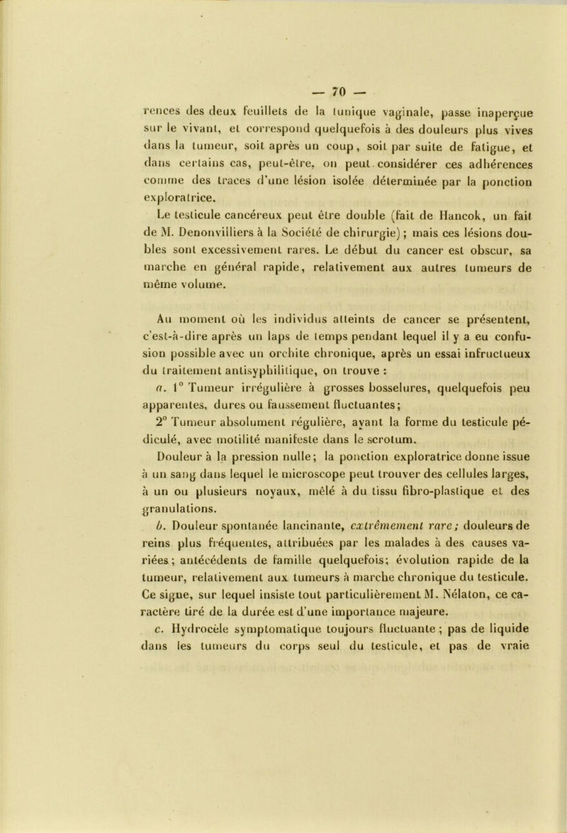 rences clés deux feuillets de la (unique vaginale, passe inaperçue sur le vivant, et correspond quelquefois à des douleurs plus vives dans la tumeur, soit après un coup, soit par suite de fatigue, et dans certains cas, peut-être, on peut. considérer ces adhérences comme des traces d’une lésion isolée déterminée par la ponction exploratrice. Le testicule cancéreux peut être double (fait de Hancok, un fait de M. Denonviiliers à la Société de chirurgie) ; mais ces lésions dou- bles sont excessivement rares. Le début du cancer est obscur, sa marche en général rapide, relativement aux autres tumeurs de même volume. Au moment où les individus atteints de cancer se présentent, c’est-à-dire après un laps de temps pendant lequel il y a eu confu- sion possible avec un orchite chronique, après un essai infructueux du traitement antisyphilitique, on trouve : a. 1° Tumeur irrégulière à grosses bosselures, quelquefois peu apparentes, dures ou faussement fluctuantes ; 2° Tumeur absolument régulière, ayant la forme du testicule pé- diculé, avec motilité manifeste dans le scrotum. Douleur à la pression nulle; la ponction exploratrice donne issue à un sang dans lequel le microscope peut trouver des cellules larges, à un ou plusieurs noyaux, mêlé à du tissu fibro-plastique et des granulations. b. Douleur spontanée lancinante, extrêmement rare; douleurs de reins plus fréquentes, attribuées par les malades à des causes va- riées ; antécédents de famille quelquefois; évolution rapide de la tumeur, relativement aux tumeurs à marche chronique du testicule. Ce signe, sur lequel insiste tout particulièrement M. Nélaton, ce ca- ractère tiré de la durée est d’une importance majeure. c. Hydrocèle symptomatique toujours fluctuante ; pas de liquide dans les tumeurs du corps seul du testicule, et pas de vraie