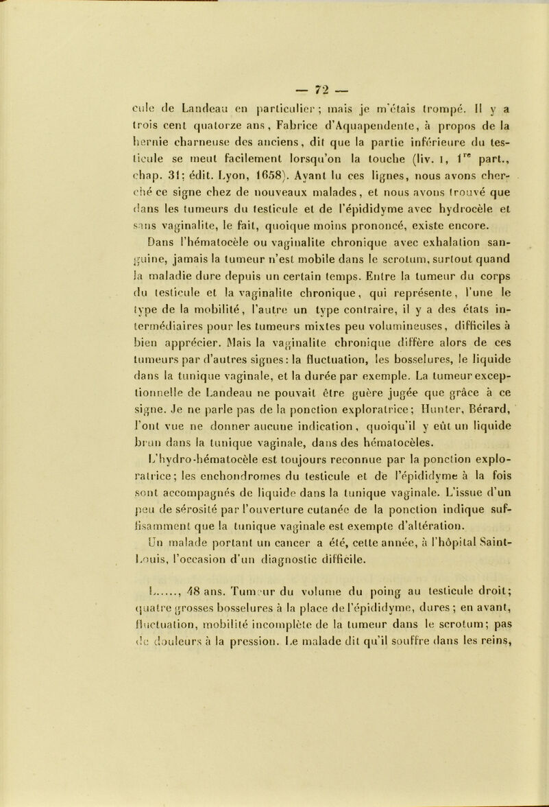 cule de Landeau en particulier ; mais je m'étais trompé. Il y a trois cent quatorze ans, Fabrice cFAq uapendenle, à propos de la hernie chômeuse des anciens, dit que la partie inférieure du tes- ticule se meut facilement lorsqu’on la touche (liv. I, 1re part., ehap. 31: édit. Lyon, 1658). Ayant lu ces lignes, nous avons cher- ché ce signe chez de nouveaux malades, et nous avons trouvé que dans les tumeurs du testicule et de l’épididyme avec hydrocèle et sans vaginalite, le fait, quoique moins prononcé, existe encore. Dans l’hématocèle ou vaginalite chronique avec exhalation san- guine, jamais la tumeur n’est mobile dans le scrotum, surtout quand la maladie dure depuis un certain temps. Entre la tumeur du corps du testicule et la vaginalite chronique, qui représente, i’une le type de la mobilité, l’autre un type contraire, il y a des états in- termédiaires pour les tumeurs mixtes peu volumineuses, difficiles à bien apprécier. Mais la vaginalite chronique diffère alors de ces tumeurs par d’autres signes : la fluctuation, les bosselures, le liquide dans la tunique vaginale, et la durée par exemple. La tumeur excep- tionnelle de Landeau ne pouvait être guère jugée que grâce à ce signe. Je ne parle pas de la ponction exploratrice; Hunier, Bérard, l’ont vue ne donner aucune indication, quoiqu’il y eût un liquide brun dans la tunique vaginale, dans des hématocèles. L’hydro-hématocèle est toujours reconnue par la ponction explo- ratrice; les enchondrornes du testicule et de l’épididvme à la fois sont accompagnés de liquide dans la tunique vaginale. L’issue d’un peu de sérosité par l’ouverture cutanée de la ponction indique suf- fisamment que la tunique vaginale est exempte d’altération. Un malade portant un cancer a été, cette année, à l’hôpital Saint- Louis, l’occasion d’un diagnostic difficile. L , 48 ans. Tumeur du volume du poing au testicule droit; quatre grosses bosselures à la place de l’épididvme, dures; en avant, fluctuation, mobilité incomplète de la tumeur dans le scrotum; pas de douleurs à la pression. Le malade dit qu’il souffre dans les reins,