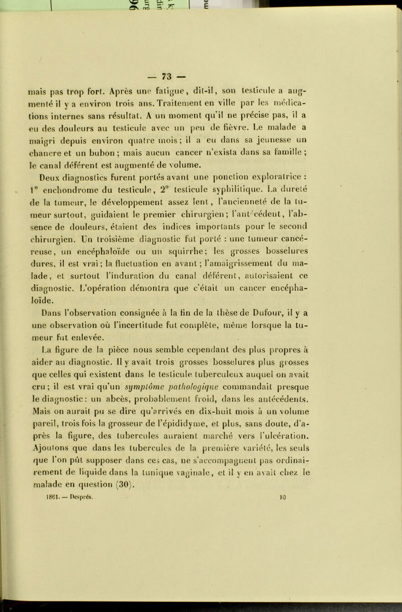 mais pas trop fort. Après une fatigue, dit-il, son testicule a aug- menté il y a environ trois ans. Traitement en ville par les médica- tions internes sans résultat. A un moment qu il ne précise pas, il a eu des douleurs au testicule avec un peu de fièvre. Le malade a maigri depuis environ quatre mois; il a eu dans sa jeunesse un chancre et un bubon ; mais aucun cancer n’exista clans sa famille ; le canal déférent est augmenté de volume. Deux diagnostics furent portés avant une ponction exploratrice: 1° enchondrome du testicule, 2° testicule syphilitique. La dureté de la tumeur, le développement assez lent, l’ancienneté de la tu- meur surtout, guidaient le premier chirurgien; faut cèdent, l’ab- sence de douleurs, étaient des indices importants pour le second chirurgien. Un troisième diagnostic fut porté : une tumeur cancé- reuse, un encéphaloïde ou un scjuirrhe; les grosses bosselures dures, il est vrai; la fluctuation en avant; l'amaigrissement du ma- lade, et surtout l’induration du canal déférent, autorisaient ce diagnostic. L’opération démontra que c’était un cancer encépha- loïde. Dans l’observation consignée à la fin de la thèse de Dufour, il y a une observation où l’incertitude fut complète, même lorsque la tu- meur fut enlevée. La figure de la pièce nous semble cependant des plus propres à aider au diagnostic. 11 y avait trois grosses bosselures plus grosses que celles qui existent dans le testicule tuberculeux auquel on avait cru ; il est vrai qu’un symptôme pathologique commandait presque le diagnostic : un abcès, probablement froid, dans les antécédents. Mais on aurait pu se dire qu’arrivés en dix-huit mois à un volume pareil, trois fois la grosseur de l’épididyme, et plus, sans doute, d’a- près la figure, des tubercules auraient marché vers l’ulcération. Ajoulons que dans les tubercules de la première variété, les seuls que l’on put supposer dans ces cas, ne s’accompagnent pas ordinai- rement de liquide dans la tunique vaginale, et il y en avait chez le malade en question (30). 18G1 - — Després. 10
