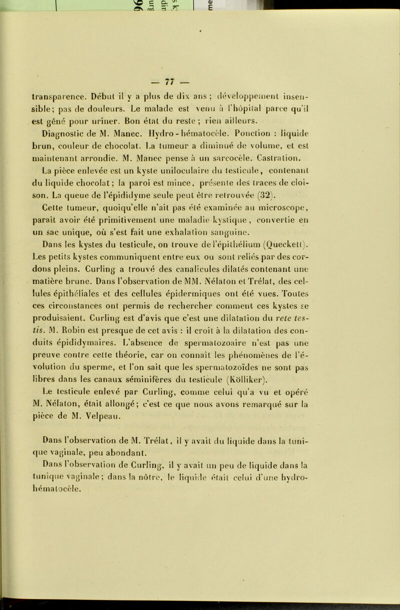 transparence. Début iï y a plus de dix ans ; développement insen- sible; pas de douleurs. Le malade est venu a l’hopilal parce qu'il est gêné pour uriner. Bon état du reste; rien ailleurs. Diagnostic de M. Manec. Hydro - hématocèle. Ponction : liquide brun, couleur de chocolat. La tumeur a diminué de volume, et est maintenant arrondie. M. Manec pense à un sarcocèle. Castration. La pièce enlevée est un kyste uniloculaire du testicule, contenant du liquide chocolat; la paroi est mince, présente des traces de cloi- son. La queue de l’épididyme seule peut être retrouvée (32). Cette tumeur, quoiqu’elle n’ait pas été examinée au microscope, paraît avoir été primitivement une maladie kystique, convertie en un sac unique, où s’est fait une exhalation sanguine. Dans les kystes du testicule, on trouve de l'épithélium (Queckeü). Les petits kystes communiquent entre eux ou sont reliés par des cor- dons pleins. Curling a trouvé des canalicules dilatés contenant une matière brune. Dans l’observation de MM. Nélaton etTrélat, des cel- lules épithéliales et des cellules épidermiques ont été vues. Toutes ces circonstances ont permis de rechercher comment ces kystes se produisaient. Curling est d’avis que c’est une dilatation du rete tes- iis. M. Robin est presque de cet avis : il croit à la dilatation des con- duits épididymaires. L’absence de spermalozoaire n’est pas une preuve contre celte théorie, car on connaît les phénomènes de ré- volution du sperme, et l’on sait que les spermatozoïdes ne sont pas libres dans les canaux séminilères du testicule (Kolliker). Le testicule enlevé par Curling, comme celui qu’a vu et opéré M. Nélaton, était allongé; c’est ce que nous avons remarqué sur la pièce de M. Velpeau. Dans l’observation de M. Trélat, il y avait du liquide dans la tuni- que vaginale, peu abondant. Dans 1 observation de Curling, il y avait un peu de liquide dans la tunique vaginale ; dans la nôtre, le liquide était celui d’une hydro- hémalocèle.