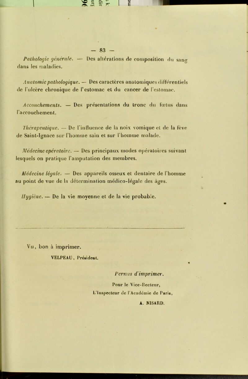 Pathologie generale. — Des altérations rie composition du sang dans les maladies. Anatomie pathologique. — Des caractères anatomiques différentiels de l'ulcère chronique de l’estomac et du cancer de l’estomac. Accouchements. — Des présentations du tronc du fœtus dans l’accouchement. Thérapeutique. — De l’influence de la noix vomique et de la fève de Saint-Ignace sur l’homme sain et sur l’homme malade. Médecine opératoire. — Des principaux modes opératoires suivant lesquels on pratique l’amputation des membres. Médecine légale. — Des appareils osseux et dentaire de l’homme au point de vue de la détermination médico-légale des âges. Hygiène. — De la vie moyenne et de la vie probable. Vu, bon à imprimer. VELPEAU, Président. « Permis d’imprimer. Pour le Vice-Pecteur, L’Inspecteur de l’Académie de Paris, A. NISARD.