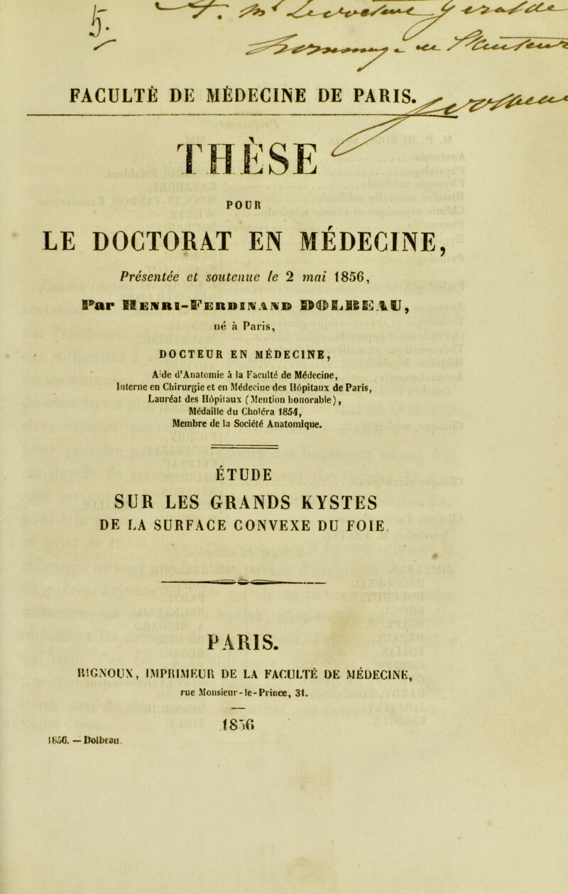 FACULTÉ DK MÉDECINE DE PARIS. POOR LE DOCTORAT EN MÉDECINE Présentée et soutenue le 2 mai 1856, Par IIï:ivrb-Peî:r»ii%'aivb né à Paris, DOCTEUR EN MÉDECINE, Aide d’Anatomie à la Faculté de Médecine, Interne en Chirurgie et en Médecine des Hôpitaux de Paris, Lauréat des Hôpitaux (Mention honorable), Médaille du Choléra 1854, Membre de la Société Anatomique. ÉTUDE SUR LES GRANDS KYSTES DE LA SURFACE CONVEXE DU FOIE, PARIS. RIGNOÜX, IMPHIMRCR DE LA FACULTÉ DE MÉDECINE, rue Monsieur-le-Prince, 31. J8Ô6. — Dolbeaiï