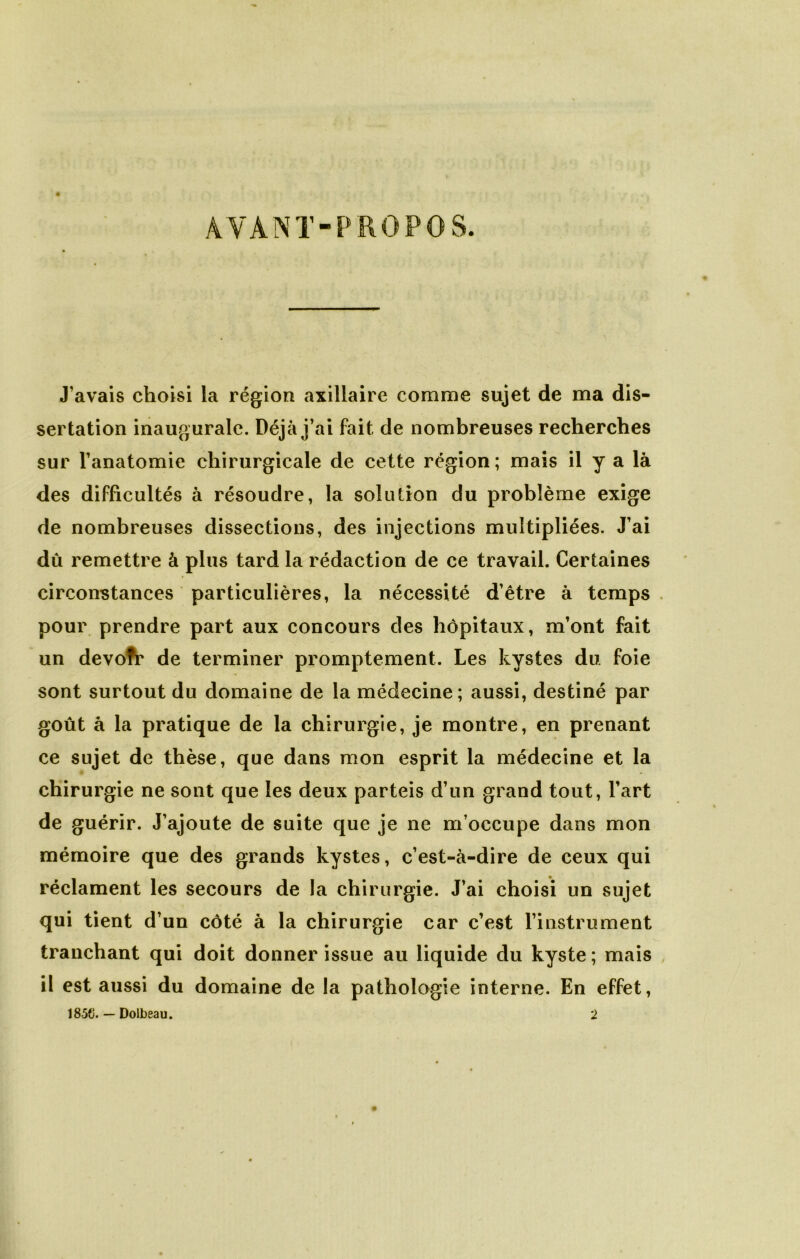 AVANT-P RO P os. J’avais choisi la région axillaire comme sujet de ma dis- sertation inaugurale. Déjà j’ai fait de nombreuses recherches sur l’anatomie chirurgicale de cette région ; mais il y a là des difficultés à résoudre, la solution du problème exige de nombreuses dissections, des injections multipliées. J’ai dû remettre à plus tard la rédaction de ce travail. Certaines circonstances particulières, la nécessité d’être à temps . pour prendre part aux concours des hôpitaux, m’ont fait un devofi* de terminer promptement. Les kystes du. foie sont surtout du domaine de la médecine; aussi, destiné par goût à la pratique de la chirurgie, je montre, en prenant ce sujet de thèse, que dans mon esprit la médecine et la chirurgie ne sont que les deux parteis d’un grand tout, l’art de guérir. J’ajoute de suite que je ne m’occupe dans mon mémoire que des grands kystes, c’est-à-dire de ceux qui réclament les secours de la chirurgie. J’ai choisi un sujet qui tient d’un côté à la chirurgie car c’est l’instrument tranchant qui doit donner issue au liquide du kyste ; mais il est aussi du domaine de la pathologie interne. En effet, 1850. — Dolbeau. 2