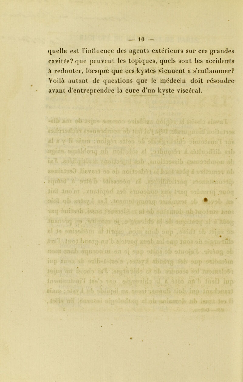 quelle est l’influence des agents extérieurs sur ces grandes cavités? que peuvent les topiques, quels sont les accidents à redouter, lorsque que ces kystes viennent à s’enflammer? Voilà autant de questions que le médecin doit résoudre avant d’entreprendre la cure d’un kyste viscéral.