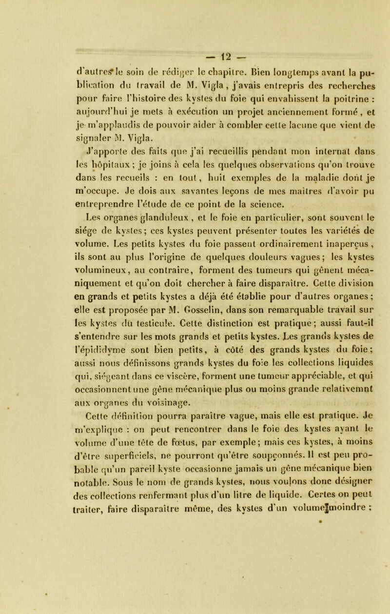 d’autreîf le soin de rédiger le chapitre. Bien longtemps avant la pu- blication du travail de M. Vigla , j’avais entrepris des recherches pour faire l’histoire des kystes du foie qui envahissent la poitrine : aujourd’hui je mets à exécution un projet anciennement formé, et je- m’applaudis de pouvoir aider à combler celte lacune que vient de signaler M. Vigla. J’apporte des faits que j’ai recueillis pendant mon internat dans les hôpitaux; je joins à cela les quelques observalicns qu’on trouve dans les recueils : en tout, huit exemples de la maladie dont je m’occupe. Je dois aux savantes leçons de mes maîtres d’avoir pu entreprendre l’étude de ce point de la science. , Les organes glanduleux , et le foie en particulier, sont souvent le siège de kystes; ces kystes peuvent présenter toutes les variétés de volume. Les petits kystes du foie passent ordinairement inaperçus , ils sont au plus l’origine de quelques douleurs vagues; les kystes volumineux, au contraire, forment des tumeurs qui gênent méca- niquement et qu’on doit chercher à faire disparaître. Cette division en grands et petits kystes a déjà été établie pour d’autres organes ; elle est proposée par M. Gosselin, dans son remarquable travail sur les kystes dü testicule. Celte distinction est pratique; aussi faut-il s’entendre sur les mots grands et petits kystes. Les grands kystes de l’épididyme sont bien petits, à côté des grands kystes du foie; aussi nous définissons grands kystes du foie les coileclions liquides qui, siégeant dans ce viscère, forment une tumeur appréciable, et qui occasionnent une gêne mécanique plus ou moins grande relativemnt aux organes du voisinage. Cette déBnition pourra paraître vague, mais elle est pratique. Je m’explique : on peut rencontrer dans le foie des kystes ayant le volume d’une tête de fœtus, par exemple; mais ces kystes, à moins d’être superficiels, ne pourront qu’être soupçonnés. ïl est peu pro- bable qu’un pareil kyste occasionne jamais un gêne mécanique bien notable. Sous le nom de grands kystes, nous vouions donc désigner des collections renfermant plus d’un litre de liquide. Certes on peut traiter, faire disparaître même, des kystes d’un voîume|moindre :