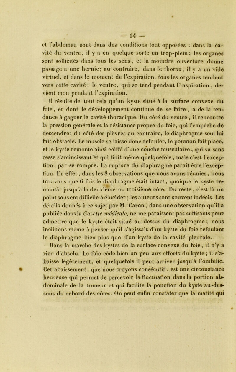 el l’abdomen sont dans des conditions tout opposées : dans la ca- vité du ventre, il y a en quelque sorte un trop-plein; les organes sont sollicités dans tous les sens, et la moindre ouverture donne passage à une hernie; au contraire, dans le thorax, il y a un vide virtuel, et dans le moment de l’expiration, tous les organes tendent vers cette cavité; le ventre, qui se tend pendant l’inspiration , de- vient mou pendant l’expiration. Il résulte de tout cela qu’un kyste situé à la surface convexe du foie, et dont le développement continue de se faire, a de la ten- dance à gagner la cavité thoracique. Du côté du ventre, il rencontre la pression générale et la résistance propre du foie, qui l’empêche de descendre; du côté des plèvres au contraire, îe diaphragme seul lui fait obstacle. Le muscle se laisse donc refouler, le poumon fait place, et le kyste remonte ainsi coiffé d’une couche musculaire , qui va sans cesse s’amincissant ^t qui finit même quelquefois , mais c’est l’excep- tion , par se rompre. La rupture du diaphragme paraît être l’excep- tion. En effet, dans les 8 observations que nous avons réunies, nous trouvons que 6 fois le diaphragme était intact, quoique le kyste re- montât jusqu’à la deuxième ou troisième côte. Du reste, c’est là un point souvent difficile à élucider; les auteurs sont souvent indécis. Les détails donnés à ce sujet par M. Caron , dans une observation qu’il a publiée dans la Gazette médicale, ne me paraissent pas suffisants pour admettre que le kyste était situé au-dessus du diaphragme ; nous inclinons même à penser qu’il s’agissait d’un kyste du foie refoulant le diaphragme bien plus que d’un kyste de la cavité pleurale. Dans la marche des kystes de la surface convexe du foie, il n’y a rien d’absolu. Le foie cède bien un peu aux efforts du kyste; il s’a- baisse légèrement, et quelquefois il peut arriver jusqu’à l’ombilic. Cet abaissement, que nous croyons consécutif, est une circonstance heureuse qui permet de percevoir la fluctuation dans la portion ab- dominale de la tumeur et qui facilite la ponction du kyste au-des- sous du rebord des côtes. On peut enfin constater que la matité qui