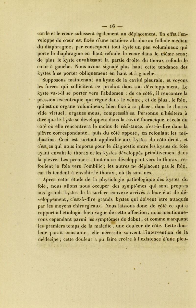 carde et le cœur subissent également un déplacement. En effet Fen- veloppe du cœur est fixée d’une manière absolue au folliole médian du diaphragme, par conséquent tout kyste un peu volumineux qui porte le diaphragme en haut refoule le cœur dans le niême sens; de plus le kyste envahissant la partie droite du thorax refoule le cœur à gauche. Nous avons signalé plus haut cette tendance des kystes à se porter obliquement en haut et à gauche. Supposons niaintenant un kyste de la cavilé pleurale, et voyons les forces qui sollicitent ce produit dans son développement. Le kyste va-t-il se porter vers l’abdomen : de ce côté, il rencontre la pression excentrique qui règne dans le ventre, et de plus, le foie, qui est un organe volumineux, bien fixé à sa place ; dans le thorax vide virtuel, organes mous, compressibles. Personne n’hésitera à dire que le kyste se développera dans la cavité thoracique, et cela du côté où elle rencontrera le moins de résistance, c’est-à-dire dans la plèvre correspondante, puis du côté opposé, en refoulant les mé- diastins. Ceci est surtout applicable aux kystes du côté droit, et c’est.ce qui nous importe pour le diagnostic entre les kystes du foie ayant envahi le thorax et les kystes développés primitivement dans la plèvre. Les premiers, tout en se développant vers le thorax, re- foulent le foie vers l’ombilic ; les autres ne déplacent pas le foie, car ils tendent à envahir le thorax , où ils sont nés. Après cette étude de la physiologie pathologique des kystes du foie, nous allons nous occuper des symptômes qui sont propres aux grands kystes de la surface convexe arrivés à leur état de dé- veloppement, c’est-à-dire grands kystes qui doivent être attaqués par les moyens chirurgicaux. Nous laissons donc de côté ce qui a rapport à l’étiologie bien vague de cette affection ; nous mentionne- rons cependant parmi les symptômes de début, et comme marquant les premiers temps de la maladie, une douleur de côté. Cette dou- leur paraît constante, elle nécessite souvent l’intervention de la médecine ; cette douleur a pu faire croire à l’existence d’une pieu-