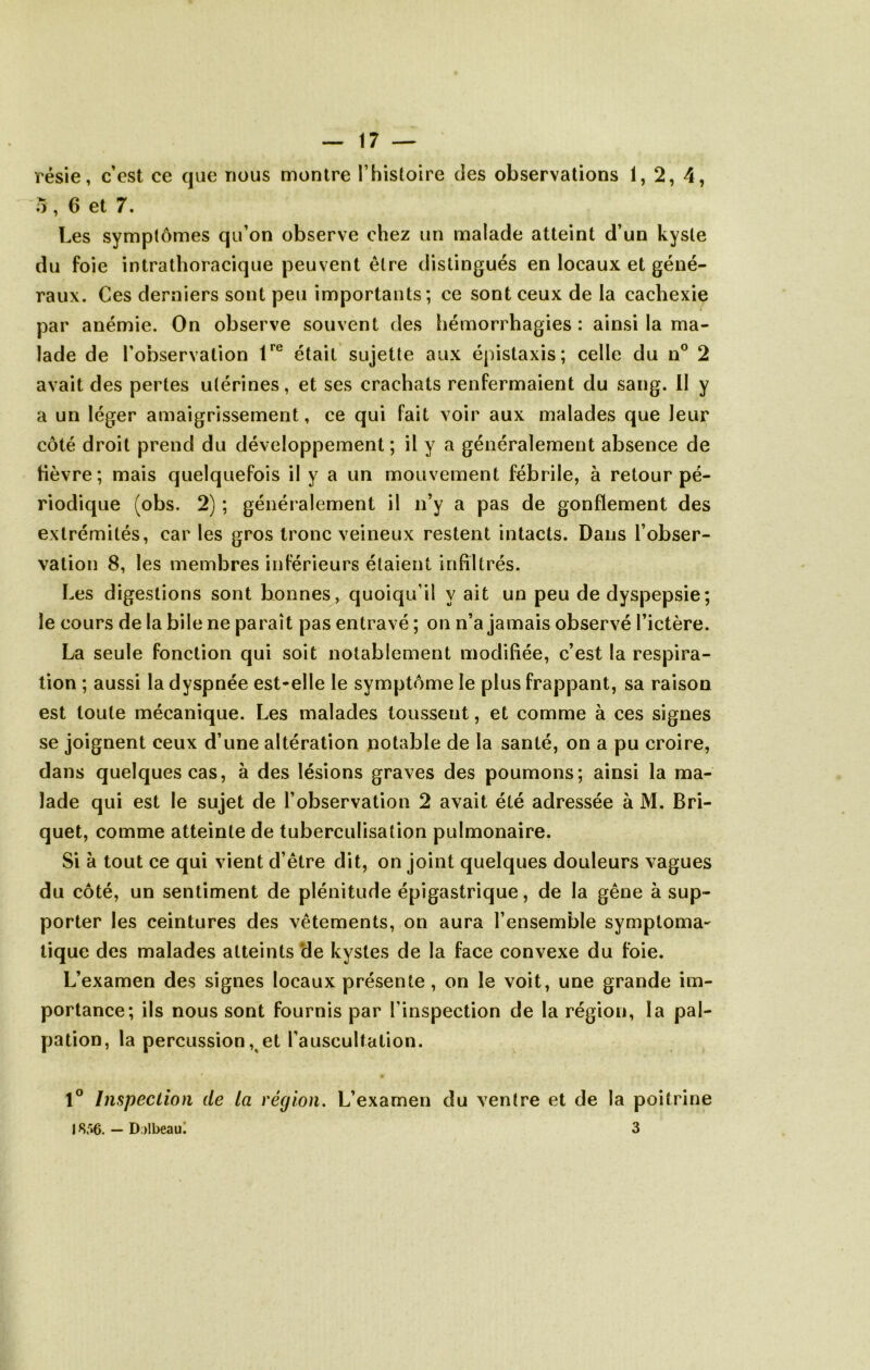 résie, c’est ce que nous montre T histoire des observations 1, 2, 4, 5, 6 et 7. Les symptômes qu’on observe chez un malade atteint d’un kyste du foie intrathoracique peuvent être distingués en locaux et géné- raux. Ces derniers sont peu importants; ce sont ceux de la cachexie par anémie. On observe souvent des hémorrhagies : ainsi la ma- lade de l’observation était sujette aux épistaxis; celle du n® 2 avait des pertes utérines, et ses crachats renfermaient du sang. 11 y a un léger amaigrissement, ce qui fait voir aux malades que leur côté droit prend du développement ; il y a généralement absence de fièvre; mais quelquefois il y a un mouvement fébrile, à retour pé- riodique (obs. 2) ; généralement il n’y a pas de gonflement des extrémités, car les gros tronc veineux restent intacts. Dans l’obser- vation 8, les membres inférieurs étaient infiltrés. Les digestions sont bonnes, quoiqu’il y ait un peu de dyspepsie; le cours de la bile ne paraît pas entravé ; on n’a jamais observé l’ictère. La seule fonction qui soit notablement modifiée, c’est la respira- tion ; aussi la dyspnée est*elle le symptôme le plus frappant, sa raison est toute mécanique. Les malades toussent, et comme à ces signes se joignent ceux d’une altération notable de la santé, on a pu croire, dans quelques cas, à des lésions graves des poumons; ainsi la ma- lade qui est le sujet de l’observation 2 avait été adressée à M. Bri- quet, comme atteinte de tuberculisation pulmonaire. Si à tout ce qui vient d’être dit, on joint quelques douleurs vagues du côté, un sentiment de plénitude épigastrique, de la gêne à sup- porter les ceintures des vêtements, on aura l’ensemble symptoma- tique des malades atteints *de kystes de la face convexe du foie. L’examen des signes locaux présente, on le voit, une grande im- portance; ils nous sont fournis par l’inspection de la région, la pal- pation, la percussion ,^et l’auscultation. 1° Inspection de La région. L’examen du ventre et de la poitrine 18 *»6. — D;)lbeaul 3