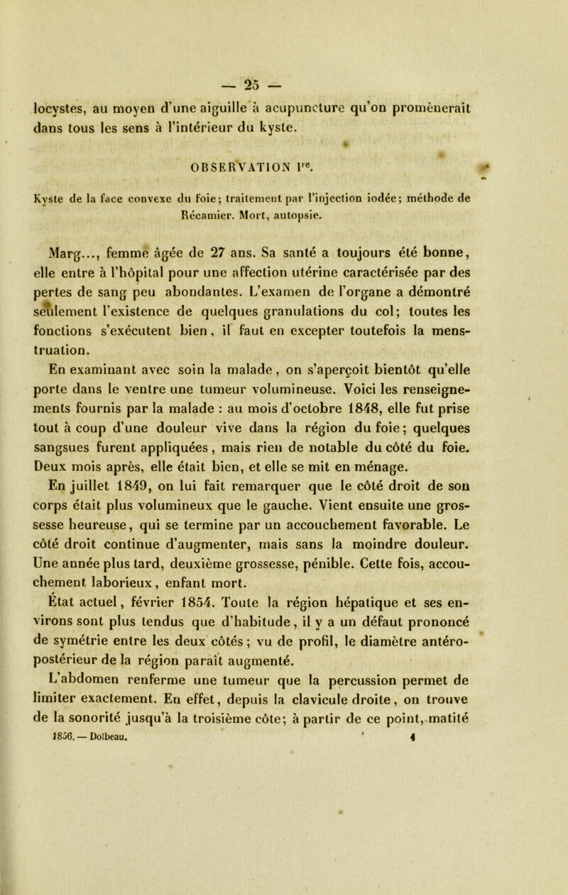 locystes, au moyen d'une aiguille à acupuncture qu’on promènerait dans tous les sens à l’intérieur du kyste. OBSERVATION F®. Kyste de la face convexe du foie; traitement par l’injection iodée; méthode de Récamier. Mort, autopsie. Marg..., femme âgée de 27 ans. Sa santé a toujours été bonne, elle entre à l’hôpital pour une affection utérine caractérisée par des pertes de sang peu abondantes. L’examen de l’organe a démontré setilement l’existence de quelques granulations du col; toutes les fonctions s’exécutent bien, il faut en excepter toutefois la mens- truation. En examinant avec soin la malade, on s’aperçoit bientôt qu’elle porte dans le ventre une tumeur volumineuse. Voici les renseigne- ments fournis par la malade : au mois d’octobre 1848, elle fut prise tout à coup d’une douleur vive dans la région du foie; quelques sangsues furent appliquées, mais rien de notable du côté du foie, Deux mois après, elle était bien, et elle se mit en ménage. En juillet 1849, on lui fait remarquer que le côté droit de son corps était plus volumineux que le gauche. Vient ensuite une gros- sesse heureuse, qui se termine par un accouchement favorable. Le côté droit continue d’augmenter, mais sans la moindre douleur. Une année plus tard, deuxième grossesse, pénible. Cette fois, accou- chement laborieux, enfant mort. Etat actuel, février 1854. Toute la région hépatique et ses en- virons sont plus tendus que d’habitude, il y a un défaut prononcé de symétrie entre les deux’côtés; vu de profil, le diamètre antéro- postérieur de la région paraît augmenté. L’abdomen renferme une tumeur que la percussion permet de limiter exactement. En effet, depuis la clavicule droite, on trouve de la sonorité jusqu’à la troisième côte; à partir de ce point, matité 18Ô6. — Dolbeau. ‘ 4