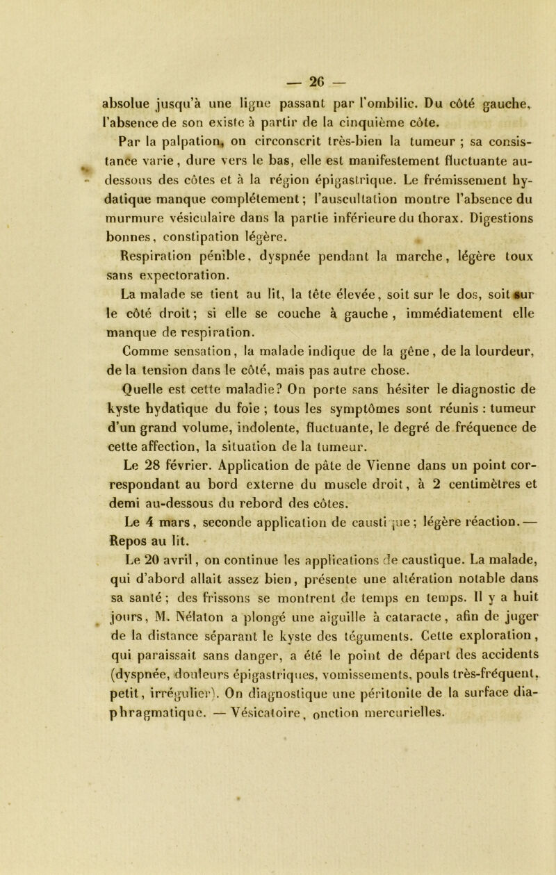 absolue jusqu’à une ligne passant par l’ombilic. Du côté gauche, l’absence de son existe à partir de la cinquième côte. Par la palpation, on circonscrit très-bien la tumeur ; sa consis- tance varie, dure vers le bas, elle est manifestement fluctuante au- dessous des côtes et à la région épigastrique. Le frémissement hy- datique manque complètement ; l’auscultation montre l’absence du murmure vésiculaire dans la partie inférieure du thorax. Digestions bonnes, constipation légère. Respiration pénible, dyspnée pendant la marche, légère toux sans expectoration. La malade se tient au lit, la tête élevée, soit sur le dos, soit sur le côté droit ; si elle se couche à gauche , immédiatement elle manque de respiration. Comme sensation, la malade indique de la gêne, de la lourdeur, de la tension dans le côté, mais pas autre chose. Quelle est cette maladie? On porte sans hésiter le diagnostic de kyste hydatique du foie ; tous les symptômes sont réunis : tumeur d’un grand volume, indolente, fluctuante, le degré de fréquence de cette affection, la situation de la tumeur. Le 28 février. Application de pâte de Vienne dans un point cor- respondant au bord externe du muscle droit, à 2 centimètres et demi au-dessous du rebord des côtes. Le 4 mars, seconde application de causti pie; légère réaction.— Repos au lit. Le 20 avril, on continue les applications de caustique. La malade, qui d’abord allait assez bien, présente une altération notable dans sa santé ; des frissons se montrent de temps en temps. Il y a huit jours, M, Nélaton a plongé une aiguille à cataracte, afin de juger de la distance séparant le kyste des téguments. Cette exploration, qui paraissait sans danger, a été le point de départ des accidents (dyspnée, douleurs épigastriques, vomissements, pouls très-fréquent, petit, irrégulier). On diagnostique une péritonite de la surface dia- phragmatique. — Vésicatoire, onction mercurielles.