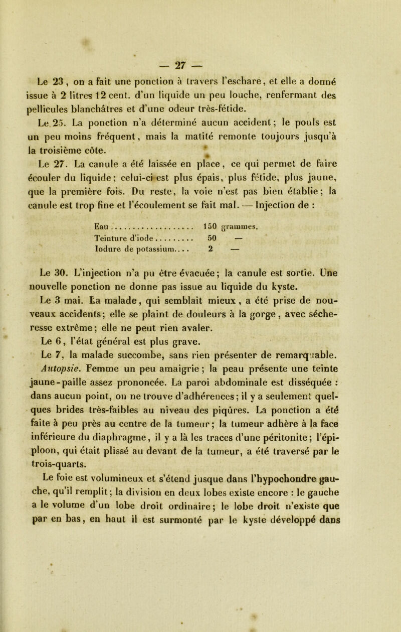 Le 23, on a fait une ponction à travers l’eschare, et elle a donné issue à 2 litres 12 cent, d’un liquide un peu louche, renfermant des pellicules blanchâtres et d’une odeur très-fétide. Le 25. La ponction n’a déterminé aucun accident ; le pouls est un peu moins fréquent, mais la matité remonte toujours jusqu’à la troisième côte. Le 27. La canule a été laissée en place, ce qui permet de faire écouler du liquide: celui-ci est plus épais, plus fétide, plus jaune, que la première fois. Du reste, la voie n’est pas bien établie; la canule est trop fine et l’écoulement se fait mal. — Injection de : Eau 150 grammes. Teinture d’iode 50 — lodure de potassium.... 2 — Le 30. L’injection n’a pu être évacuée ; la canule est sortie. Une nouvelle ponction ne donne pas issue au liquide du kyste. Le 3 mai. La malade, qui semblait mieux , a été prise de nou- veaux accidents; elle se plaint de douleurs à la gorge, avec séche- resse extrême; elle ne peut rien avaler. Le 6, l’état général est plus grave. Le 7, la malade succombe, sans rien présenter de remarquable. Autopsie. Femme un peu amaigrie; la peau présente une teinte jaune-paille assez prononcée. La paroi abdominale est disséquée : dans aucun point, on ne trouve d’adhérences ; il y a seulement quel- ques brides très-faibles au niveau des piqûres. La ponction a été faite à peu près au centre de la tumeur; la tumeur adhère à la face inférieure du diaphragme, il y a là les traces d’une péritonite; l’épi- ploon, qui était plissé au devant de la tumeur, a été traversé par le trois-quarts. Le foie est volumineux et s’étend jusque dans l’hypochondre gau- che, qu’il remplit; la division en deux lobes existe encore : le gauche a le volume d’un lobe droit ordinaire; le lobe droit n’existe que par en bas, en haut il est surmonté par le kyste développé dans