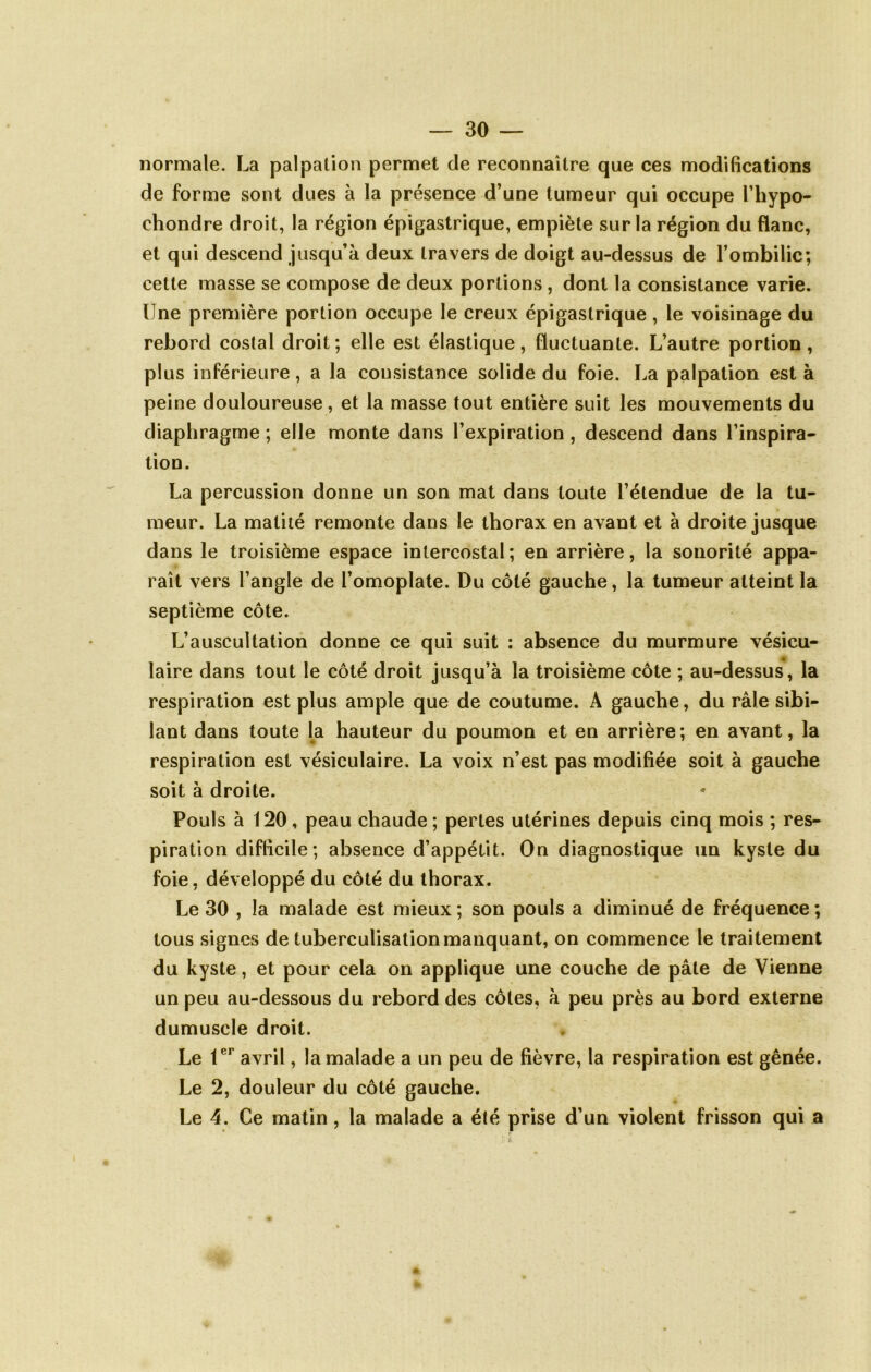 normale. La palpation permet de reconnaître que ces modifications de forme sont dues à la présence d’une tumeur qui occupe l’hypo- chondre droit, la région épigastrique, empiète sur la région du flanc, et qui descend jusqu’à deux travers de doigt au-dessus de l’ombilic; cette masse se compose de deux portions, dont la consistance varie. Une première portion occupe le creux épigastrique , le voisinage du rebord costal droit; elle est élastique, fluctuante. L’autre portion, plus inférieure, a la consistance solide du foie. La palpation est à peine douloureuse, et la masse tout entière suit les mouvements du diaphragme ; elle monte dans l’expiration, descend dans l’inspira- tion. La percussion donne un son mat dans toute l’étendue de la tu- meur. La matité remonte dans le thorax en avant et à droite jusque dans le troisième espace intercostal; en arrière, la sonorité appa- raît vers l’angle de l’omoplate. Du côté gauche, la tumeur atteint la septième côte. L’auscultation donne ce qui suit : absence du murmure vésicu- laire dans tout le côté droit jusqu’à la troisième côte ; au-dessus, la respiration est plus ample que de coutume. A gauche, du râle sibi- lant dans toute la hauteur du poumon et en arrière; en avant, la respiration est vésiculaire. La voix n’est pas modifiée soit à gauche soit à droite. Pouls à 120, peau chaude ; pertes utérines depuis cinq mois ; res- piration difficile; absence d’appétit. On diagnostique un kyste du foie, développé du côté du thorax. Le 30 , la malade est mieux ; son pouls a diminué de fréquence ; tous signes de tuberculisation manquant, on commence le traitement du kyste, et pour cela on applique une couche de pâle de Vienne un peu au-dessous du rebord des côtes, à peu près au bord externe dumuscle droit. Le avril, la malade a un peu de fièvre, la respiration est gênée. Le 2, douleur du côté gauche. Le 4. Ce matin, la malade a été prise d’un violent frisson qui a