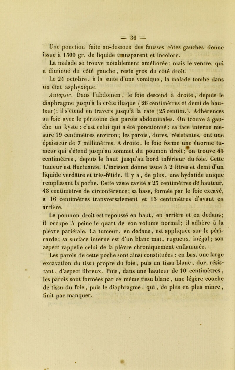 Lne ponction faite au-dessous des fausses côtes gauches donne issue à 1500 gr. de liquide transparent et incolore. La malade se trouve notablement améliorée ; mais le ventre, qui a diminué du côté gauche, reste gros du côté droit. Le 24 octobre, à la suite d’une vomique, la malade tombe dans un état asphyxique. Autopsie. Dans l’abdomen, le foie descend à droite, depuis le diaphragme jusqu’à la crête iliaque ( 26 centimètres et demi de hau- teur); il s’étend en travers jusqu’à la rate (25centim.). Adhérences au foie avec le péritoine des parois abdominales. On trouve à gau- che un kyste : c’est celui qui a été ponctionné ; sa face interne me- sure 19 centimètres environ; les parois, dures, résistantes, ont une épaisseur de 7 millimètres. A droite, le foie forme une énorme tu- meur qui s’étend jusqu’au sommet du poumon droit; on trouve 45 centimètres, depuis le haut jusqu’au bord inférieur du foie. Cette tumeur est fluctuante. L’incision donne issue à 2 litres et demi d’un liquide verdâtre et très-fétide. H y a, de plus, une hydatide unique remplissant la poche. Cette vaste cavité a 25 centimètres dé hauteur, 43 centimètres de circonférence; sa base, formée par le foie excavé, a 16 centimètres transversalement et 13 centimètres d’avant en arrière. Le poumon droit est repoussé en haut, en arrière et en dedans; il occupe à peine le quart de son volume normal ; il adhère à la plèvre pariétale. La tumeur, en dedans, est appliquée sur le péri- carde; sa surface interne est d’un blanc mal, rugueux, inégal ; son aspect rappelle celui de la plèvre chroniquement enflammée. Les parois de cette poche sont ainsi constituées : en bas, une large excavation du tissu propre du foie, puis un tissu blanc , dur, résis- tant , d’aspect fibreux. Puis, dans une hauteur de 10 centimètres, les parois sont formées par ce même tissu blanc , une légère couche de tissu du foie, puis le diaphragme , qui, de plus en plus mince, finit par manquer.