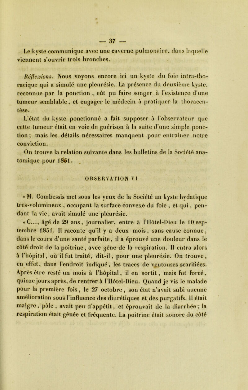 Le kyste communique avec une caverne pulmonaire, dans laquelle viennent s’ouvrir trois bronches. lléflexîons. Nous voyons encore ici un kyste du foie intra-tho- racique qui a simulé une pleurésie. La présence du deuxième kyste, reconnue par la ponction , eut pu faire songer à l’existence d’une tumeur semblable, et engager le médecin h pratiquer la thoracen- tèse. L’état du kyste ponctionné a fait supposer à l’observateur que cette tumeur était en voie de guérison à la suite d’une simple ponc- tion ; mais les détails nécessaires manquent pour entraîner notre conviction. On trouve la relation suivante dans les bulletins de la Société ana- tomique pour 1861. OBSERVATION VI. «M. Combessis met sous les yeux de la Société un kyste hydatique très-volumineux , occupant la surface convexe du foie , et qui, pen- dant la vie, avait simulé une pleurésie. «C..., âgé de 29 ans, journalier, entre à l’Hôtel-Dieu le 10 sep- tembre 1851. Il raconte qu’il y a deux mois, sans cause connue, dans le cours d’une santé parfaite, il a éprouvé une douleur dans le côté droit de la poitrine, avec gêne de la respiration. 11 entra alors à l’hôpital, où il fut traité, dit-il, pour une pleurésie. On trouve, en effet, dans l’endroit indiqué, les traces de ventouses scarifiées. Après être resté un mois à l’hôpital, il en sortit, mais fut forcé, quinze jours après, de rentrer à l’Hôtel-Dieu. Quand je vis le malade pour la première fois, le 27 octobre, son état n’avait subi aucune amélioration sous l’influence des diurétiques et des purgatifs. Il était maigre, pâle , avait peu d’appétit, et éprouvait de la diarrhée; la respiration était gênée et fréquente. La poitrine était sonore du côté