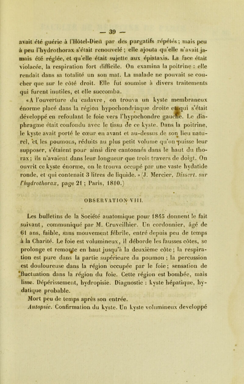avait été guérie à l’Hotel-Dieii par des purgatifs répétés; mais peu à peu riiydrothorax s’élait renouvelé; elle ajouta qu’elle n’avait ja- mais été réglée, et qu’elle était sujette aux épistaxis. La face était violacée, la respiration fort difficile. On examina la poitrine : elle rendait dans sa totalité un son mat. La malade ne pouvait se cou- cher que sur le côté droit. Elle fut soumise à divers traitements qui furent inutiles, et elle succomba. «A l’ouverture du cadavre, on trouva un kvste membraneux énorme placé dans la région hypochondriaque droite ebqui s’était développé en refoulant le foie vers l’hypochondre gaucJÎe. Le dia- phragme était confondu avec le tissu de ce kyste. Dans la poitrine, le kyste avait porté le cœur en avant et au-dessus de son lieu natu- rel, et les poumons, réduits au plus petit volume qu’on‘puisse leur supposer, s’étaient pour ainsi dire cantonnés dans le haut du tho- rax; ils n’avaient dans leur longueur que trois travers de doigt. On ouvrit ce kyste énorme, on le trouva occupé par une vaste hydatide ronde, et qui contenait 3 litres de liquide. » (J. Mercier, Dissert, sur /Diijdrotliorax, page 21 ; Paris, 1810.) OBSERVATION VHI. « Les bulletins de la Société anatomique pour IS^^ô donnent le fait suivant, communiqué par M. Cruveilhier. Un cordonnier, âgé de 61 ans, faible, sans mouvement fébrile, entré depuis peu de temps à la Charité. Le foie est volumineux, il déborde les fausses côtes, se prolonge et remoi^te en haut jusqu’à la deuxième côte; la respira- tion est pure dans la partie supérieure du poumon ; la percussion est douloureuse dans la région occupée par le foie; sensation de 'fluctuation dans la région du foie. Cette région est bombée, mais lisse. Dépérissement, hydropisie. Diagnostic : kyste hépatique, hy- datique probable. Mort peu de temps après son entrée. Autopsie. Confirmation du kyste. Un kyste volumineux développé