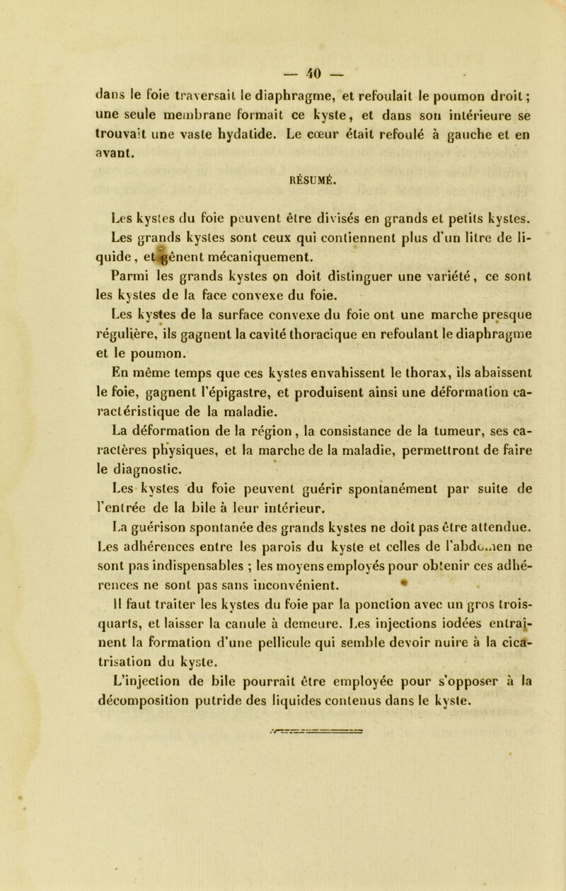 da ns le foie traversail le diaphragme, et refoulait le poumon droit ; une seule membrane formait ce kyste, et dans son intérieure se trouvait une vaste hydatide. Le cœur était refoulé à gauche et en avant. RÉSUMÉ. Les kysles du foie peuvent être divisés en grands et petits kystes. Les grands kysles sont ceux qui contiennent plus d’un litre de li- quide, etv^ênent mécaniquement. Parmi les grands kystes on doit distinguer une variété, ce sont les kystes de la face convexe du foie. Les kystes de la surface convexe du foie ont une marche presque régulière, ils gagnent la cavité thoracique en refoulant le diaphragme et le poumon. En même temps que ces kystes envahissent le thorax, ils abaissent le foie, gagnent l’épigastre, et produisent ainsi une déformation ca- ractéristique de la maladie. La déformation de la région, la consistance de la tumeur, ses ca- ractères physiques, et la marche de la maladie, permettront de faire le diagnostic. Les kysles du foie peuvent guérir spontanément par suite de l’entrée de la bile à leur intérieur. La guérison spontanée des grands kystes ne doit pas être attendue. Les adhérences entre les parois du kyste et celles de l’abdo.nen ne sont pas indispensables ; les moyens employés pour obtenir ces adhé- rences ne sont pas sans inconvénient. * il faut traiter les kystes du foie par la ponction avec un gros trois- quarts, et laisser la canule à demeure. Les injections iodées entraî- nent la formation d’une pellicule qui semble devoir nuire à la cica- trisation du kyste. L’injection de bile pourrait être employée pour s’opposer à la décomposition putride des liquides contenus dans le kyste.