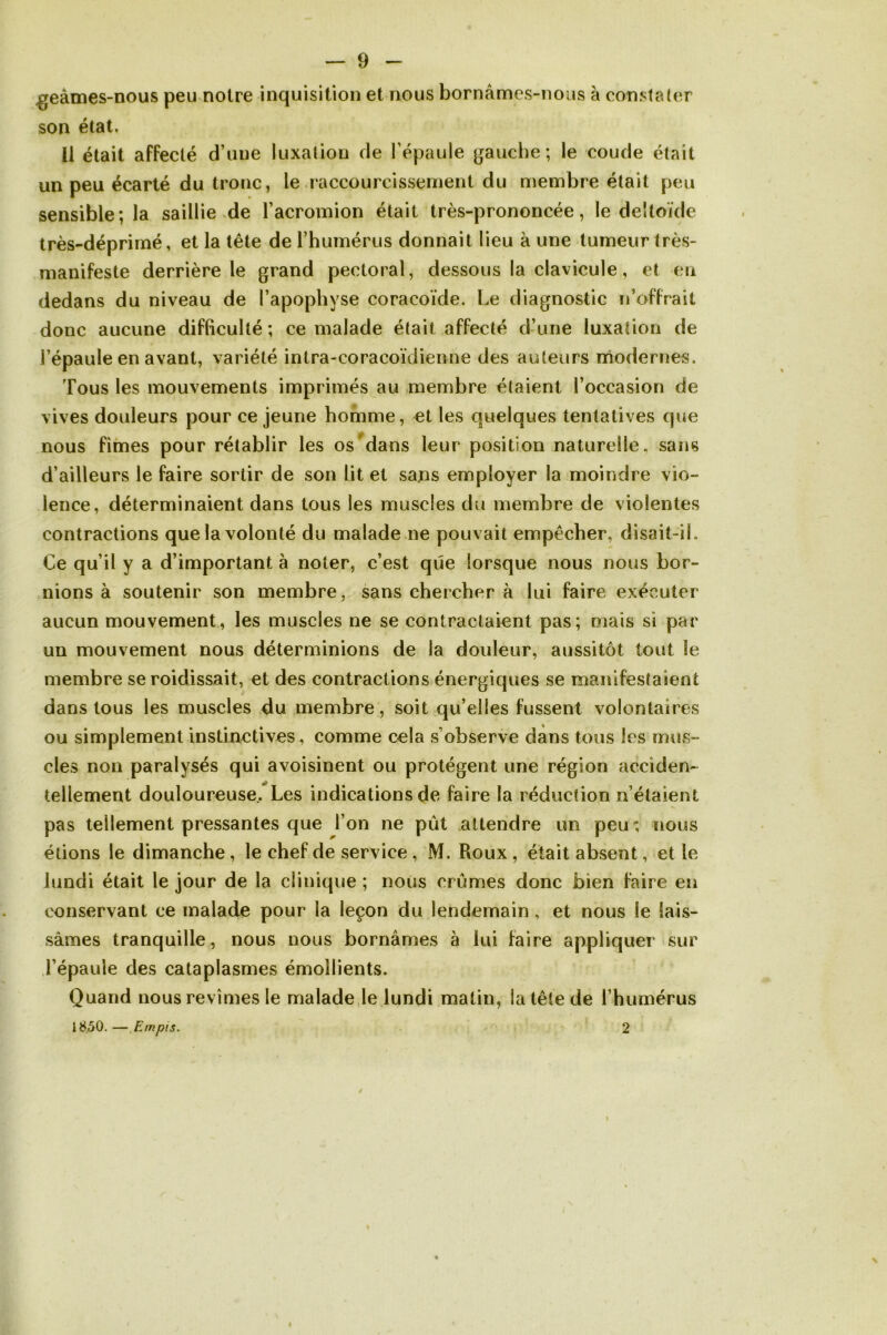 geàmes-nous peu notre inquisition et nous bornâmes-nous à constater son état. Il était affecté d’ une luxation de l'épaule gauche; le coude était un peu écarté du tronc, le raccourcissement du membre était peu sensible; la saillie de l’acromion était très-prononcée, le deltoïde très-déprimé, et la tête de l’humérus donnait lieu à une tumeur très- manifeste derrière le grand pectoral, dessous la clavicule, et en dedans du niveau de l’apophyse coracoïde. Le diagnostic n’offrait donc aucune difficulté ; ce malade était affecté d’une luxation de l’épaule en avant, variété intra-coracoïdienne des auteurs modernes. Tous les mouvements imprimés au membre étaient l’occasion de vives douleurs pour ce jeune homme, et les quelques tentatives que nous fîmes pour rétablir les os dans leur position naturelle, sans d’ailleurs le faire sortir de son lit et sans employer la moindre vio- lence, déterminaient dans tous les muscles du membre de violentes contractions que la volonté du malade ne pouvait empêcher, disait-iL Ce qu’il y a d’important à noter, c’est que lorsque nous nous bor- nions à soutenir son membre, sans chercher à lui faire exécuter aucun mouvement, les muscles ne se contractaient pas; mais si par un mouvement nous déterminions de la douleur, aussitôt tout îe membre se roiclissait, et des contractions énergiques se manifestaient dans tous les muscles du membre, soit qu elles fussent volontaires ou simplement instinctives, comme cela s’observe dans tous les mus- cles non paralysés qui avoisinent ou protègent une région acciden- tellement douloureuse.. Les indications de faire la réduction n’étaient pas tellement pressantes que l’on ne pût attendre un peu; nous étions le dimanche , le chef de service , M. Roux , était absent, et le lundi était le jour de la clinique ; nous crûmes donc bien faire en conservant ce malade pour la leçon du lendemain , et nous le lais- sâmes tranquille, nous nous bornâmes à lui faire appliquer sur l’épaule des cataplasmes émollients. Quand nous revîmes le malade le lundi matin, la tête de rhumérus 18.50. — Empis. 2