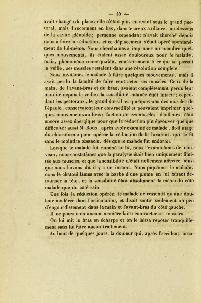 avait changée de place; elle n’était plus en avant sous le grand pec- toral , mais directement en bas, dans le creux axillaire , au-dessous de la cavité glénoïde ; personne cependant n’avait cherché depuis nous à faire la réduction, et ce déplacement s’était opéré spontané- ment de lui-même. Nous cherchâmes à imprimer au membre quel- ques mouvements, ils étaient assez douloureux pour le malade, mais, phénomène remarquable, contrairement à ce qui se passait la veille, ses muscles restaient dans une résolution complète. Nous invitâmes le malade à faire quelques mouvements, mais il avait perdu la faculté de faire contracter ses muscles. Ceux de la main, de l’avant-bras et du bras, avaient complètement perdu leur motilité depuis la veille; la sensibilité cutanée était intacte; cepen- dant les pectoraux, le grand dorsal et quelques-uns des muscles de l’épaule , conservaient leur conlractilité et pouvaient imprimer quel- ques mouvements au bras; l’action de ccs muscles, d’ailleurs, était encore assez énergique pour que la réduction pût éprouver quelque difficulté ; aussi M. Roux, après avoir examiné ce malade, fit-il usage du chloroforme pour opérer la réduction de la luxation. qui se fit sans le moindre obstacle, dès que le malade fut endormi. Lorsque le malade fut ramené au lit, nous l’examinâmes de nou- veau, nous constatâmes que la paralysie était bien uniquement limi- tée aux muscles, et que la sensibilité n’était nullement affectée, ainsi que nous l’avons dit il y a un instant. Nous piquâmes le malade, nous le chatouillâmes avec la barbe d’une plume en lui faisant dé- tourner la tête, et la sensibilité était absolument la même du côté malade que du côté sain. Une fois la réduction opérée, le malade ne ressentit qu’une dou- leur modérée dans l’articulation, et disait sentir seulement un peu d’engourdissement dans la main et l’avant-bras du côté gauche. 11 ne pouvait en aucune manière faire contracter ses muscles. On lui mit le bras en écharpe et on le laissa reposer tranquille- ment sans lui faire aucun traitement. Au bout de quelques jours, la douleur qui, après l’accident, occu-
