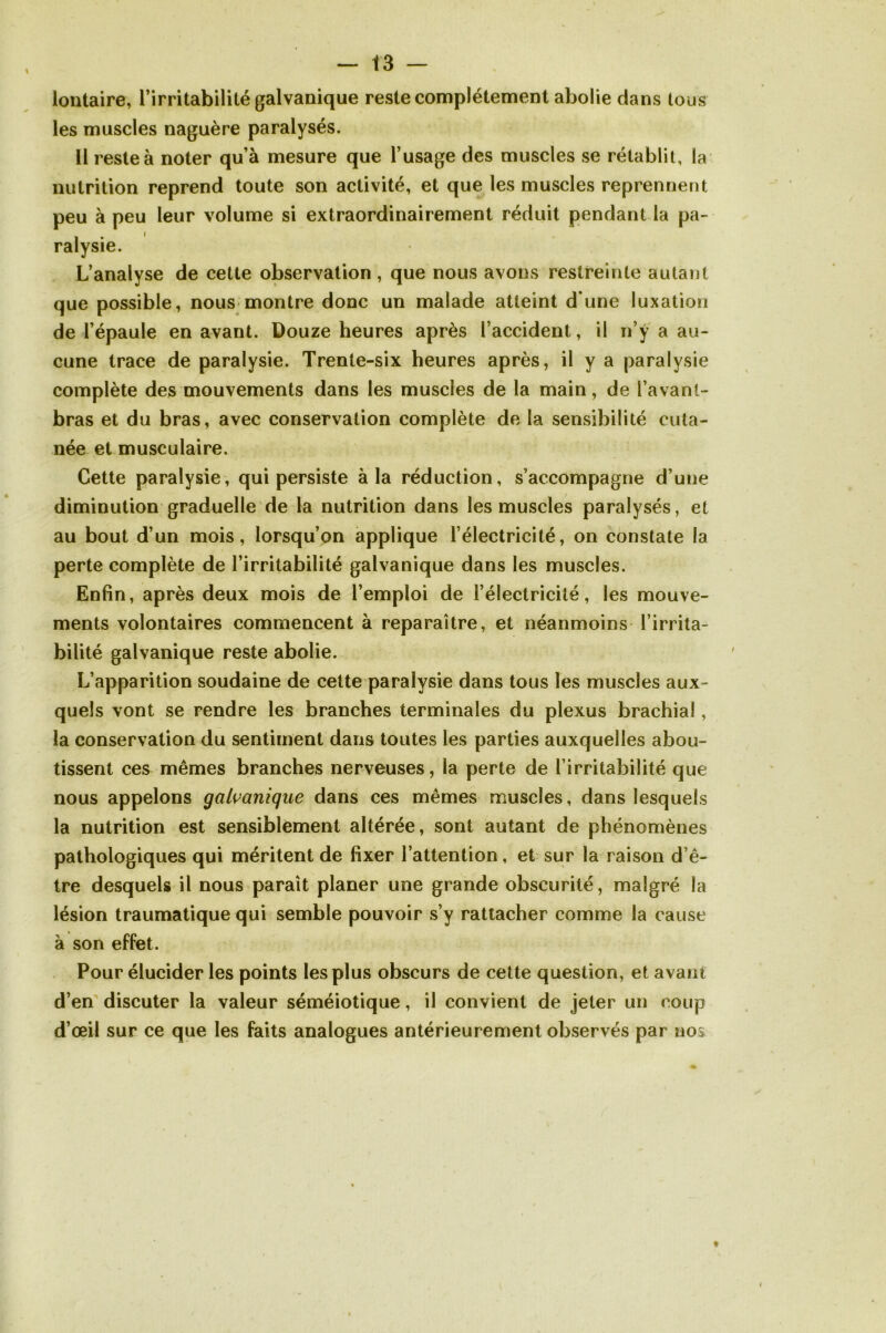 lontaire, l’irritabilité galvanique reste complètement abolie dans tous les muscles naguère paralysés. Il reste à noter qu’à mesure que l’usage des muscles se rétablit, la nutrition reprend toute son activité, et que les muscles reprennent peu à peu leur volume si extraordinairement réduit pendant la pa- ralysie. L’analyse de cette observation , que nous avons restreinte autant que possible, nous montre donc un malade atteint d’une luxation de l’épaule en avant. Douze heures après l’accident, il n’y a au- cune trace de paralysie. Trente-six heures après, il y a paralysie complète des mouvements dans les muscles de la main, de l’avant- bras et du bras, avec conservation complète delà sensibilité cuta- née et musculaire. Cette paralysie, qui persiste à la réduction, s’accompagne d’une diminution graduelle de la nutrition dans les muscles paralysés, et au bout d’un mois, lorsqu’on applique l’électricité, on constate la perte complète de l’irritabilité galvanique dans les muscles. Enfin, après deux mois de l’emploi de l’électricité, les mouve- ments volontaires commencent à reparaître, et néanmoins l’irrita- bilité galvanique reste abolie. L’apparition soudaine de cette paralysie dans tous les muscles aux- quels vont se rendre les branches terminales du plexus brachial, la conservation du sentiment dans toutes les parties auxquelles abou- tissent ces mêmes branches nerveuses, la perte de l’irritabilité que nous appelons galvanique dans ces mêmes muscles, dans lesquels la nutrition est sensiblement altérée, sont autant de phénomènes pathologiques qui méritent de fixer l’attention, et sur la raison d’ê- tre desquels il nous paraît planer une grande obscurité, malgré la lésion traumatique qui semble pouvoir s’y rattacher comme la cause à son effet. Pour élucider les points les plus obscurs de cette question, et avant d’en discuter la valeur séméiotique, il convient de jeter un coup d’œil sur ce que les faits analogues antérieurement observés par nos