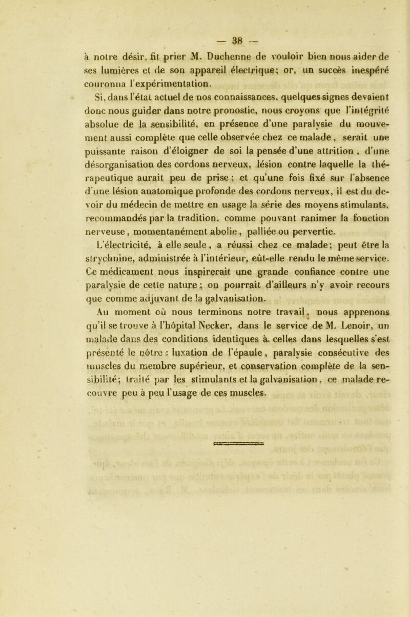 à notre désir, fit prier M. Duchenne de vouloir bien nous aider de ses lumières et de son appareil électrique; or, un succès inespéré couronna l’expérimentation. Si, dans l’état actuel de nos connaissances, quelques signes devaient donc nous guider dans notre pronostic, nous croyons que l’intégrité absolue de la sensibilité, en présence d’une paralysie du mouve- ment aussi complète que celle observée chez ce malade , serait une puissante raison d’éloigner de soi la pensée d’une attrition , d’une désorganisation des cordons nerveux, lésion contre laquelle la thé- rapeutique aurait peu de prise ; et qu’une fois fixé sur l’absence d’une lésion anatomique profonde des cordons nerveux, il est du de- voir du médecin de mettre en usage la série des moyens stimulants, recommandés par la tradition, comme pouvant ranimer la fonction nerveuse, momentanément abolie , palliée ou pervertie. L’électricité, à elle seule, a réussi chez ce malade; peut être la strychnine, administrée à l’intérieur, eût-elle rendu le même service. Ce médicament nous inspirerait une grande confiance contre une paralysie de cette nature ; on pourrait d’ailleurs n’y avoir recours que comme adjuvant de la galvanisation. Au moment où nous terminons notre travail, nous apprenons qu’il se trouve à l’hôpital Necker, dans le service de M. Lenoir, un malade dans des conditions identiques à. celles dans lesquelles s’est présenté le nôtre : luxation de l’épaule, paralysie consécutive des muscles du membre supérieur, et conservation complète de la sen- sibilité; traité par les stimulants et la galvanisation , ce malade re- couvre peu à peu l’usage de ces muscles. /