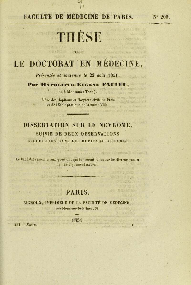 % FACULTÉ DE MÉDECINE DE PARIS. N* 209. POUR LE DOCTORAT EN MÉDECINE, Présentée et soutenue le 22 août 1851, Par Hypolitte-Eu&èhe FACIKU, f 4 » • * ' 1 \ J • H ■ • } ; • né à Montaos (Tarn), Élève des Hôpitaux et Hospices civils de Paris ' et de l’École pratique de la même Ville. DISSERTATION SCR LE NÈVROME, SUIVIE DE DEUX OBSERVATIONS RECUEILLIES DANS LES HOPITAUX DE PARIS. Le Candidat répondra aux questions qui lui seront faites sur les diverses partie* de i’euseiguemeui médical. PARIS. RIGNOUX, IMPRIMEUR DE LA FACULTÉ DE MÉDECINE, rue Monsieur-le-Prince, 31. 1851. — Facuu. 1851 î