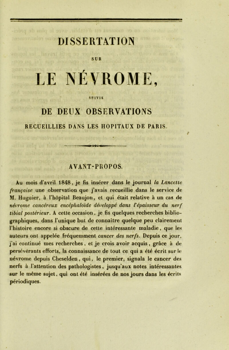 DISSERTATION SUR LE NÉVROME, sniviE DE DEUX OBSERVATIONS RECUEILLIES DANS LES HOPITAUX DE PARIS. AVANT-PROPOS. Au mois d’avril 1848, je fis insérer dans le journal la Lancette française une observation que j’avais recueillie dans le service de M. Huguier, à l’hôpital Beaujon, et qui était relative à un cas de névrome cancéreux encéplialoide développé dans l* épaisseur du nerf tibial postérieur. A cette occasion, je fis quelques recherches biblio- graphiques, dans l’unique but de connaître quelque peu clairement l’histoire encore si obscure de cette intéressante maladie, que les auteurs ont appelée fréquemment cancer des nerfs. Depuis ce jour, j’ai continué mes recherches, et je crois avoir acquis, grâce à de persévérants efforts, la connaissance de tout ce qui a été écrit sur le névrome depuis Cheselden, qui, le premier, signala le cancer des nerfs à l’attention des pathologistes, jusqu’aux notes intéressantes sur le même sujet, qui ont été insérées de nos jours dans les écrits périodiques.