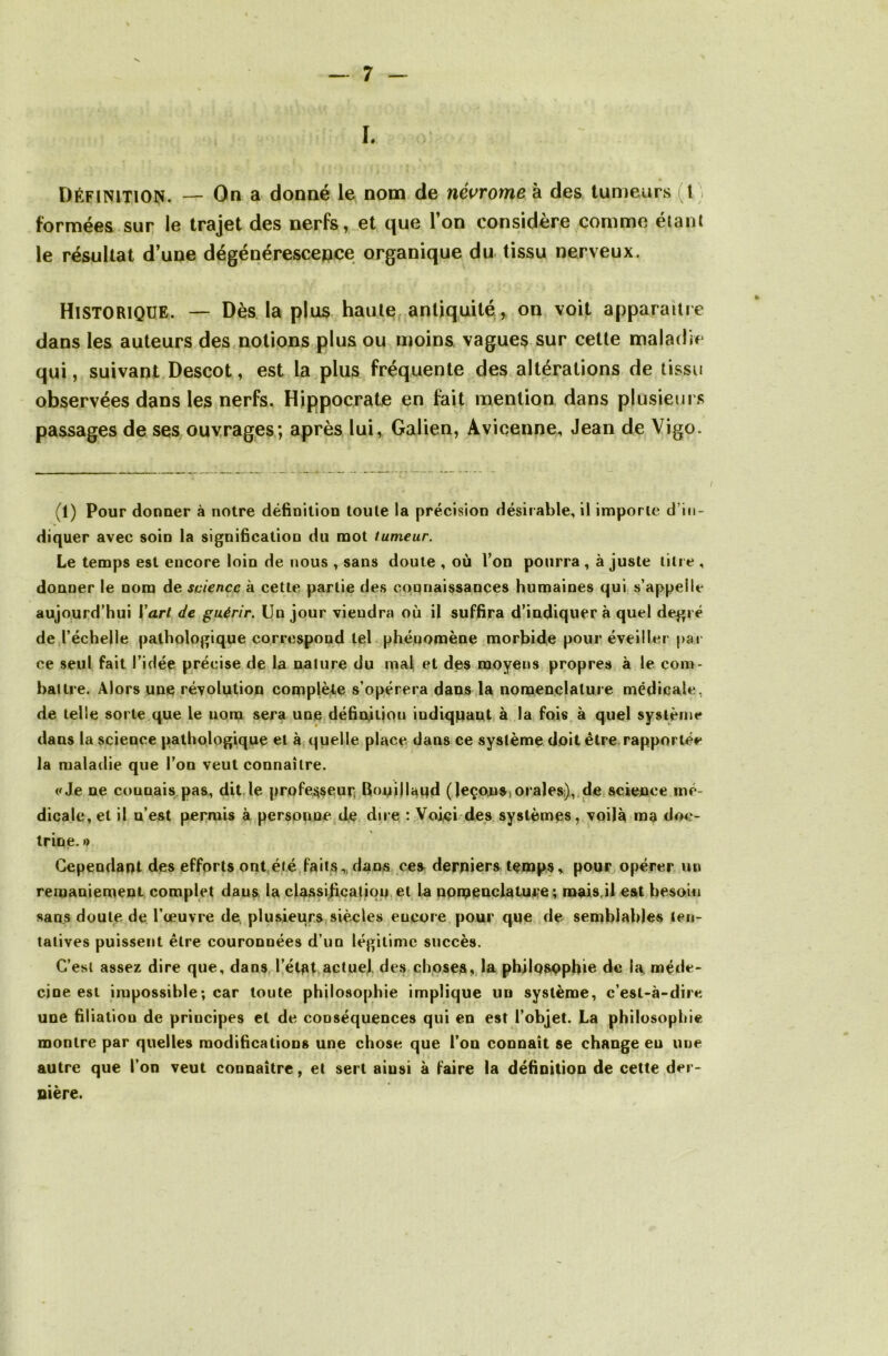ï. Définition. — On a donné le nom de névrome à des tumeurs I formées sur le trajet des nerfs, et que l’on considère comme étant le résultat d’une dégénérescepce organique du tissu nerveux. Historique. — Dès la plus haute antiquité , on voit apparaître dans les auteurs des notions plus ou moins vagues sur cette maladie qui, suivant Descot, est la plus fréquente des altérations de tissu observées dans les nerfs. Hippocrate en fait mention dans plusieurs passages de ses ouvrages; après lui, Galien, Avicenne, Jean de Vigo. (1) Pour donner à notre définition toute la précision désirable, il importe d’in- diquer avec soin la signification du mot tumeur. Le temps est encore loin de nous , sans doute , où l’on pourra , à juste titre , donner le nom de science à cette partie des connaissances humaines qui s’appelle aujourd’hui l'art de guérir. Un jour viendra où il suffira d’indiquer à quel degré de l’échelle pathologique correspond tel phénomène morbide pour éveiller pat ce seul fait l’idée, précise de la nature du mal et des moyens propres à le com- battre. Alors une révolution complète s’opérera dans la nomenclature médicale, de telle sorte que le nom sera une définition indiquant à la fois à quel système dans la science pathologique et à quelle place dans ce système doit être rapportée la maladie que l’on veut connaître. «Je ne connais pas, dit le professeur; Bouillaqd ( leçon s, orales), de science mé- dicale, et il n’est permis à personne de dire : Voici des systèmes, voilà ma doc- trine.» Cependant des efforts ont été faits „ dans ces derniers temps » pour opérer un remaniement complet daus la classification et la nomenclature; mais,il est besoin sans doute de l’œuvre de, plusieurs siècles eucore pour que de semblables ten- tatives puissent être couronnées d’un légitime succès. C’est assez dire que, dans l’état actuel des choses, la phjlQsopfiie de la méde- cine est impossible; car toute philosophie implique un système, c’est-à-dire une filiation de principes et de conséquences qui en est l’objet. La philosophie montre par quelles modifications une chose que l’on connaît se change eu une autre que l’on veut connaître, et sert aiusi à faire la définition de cette der- nière.